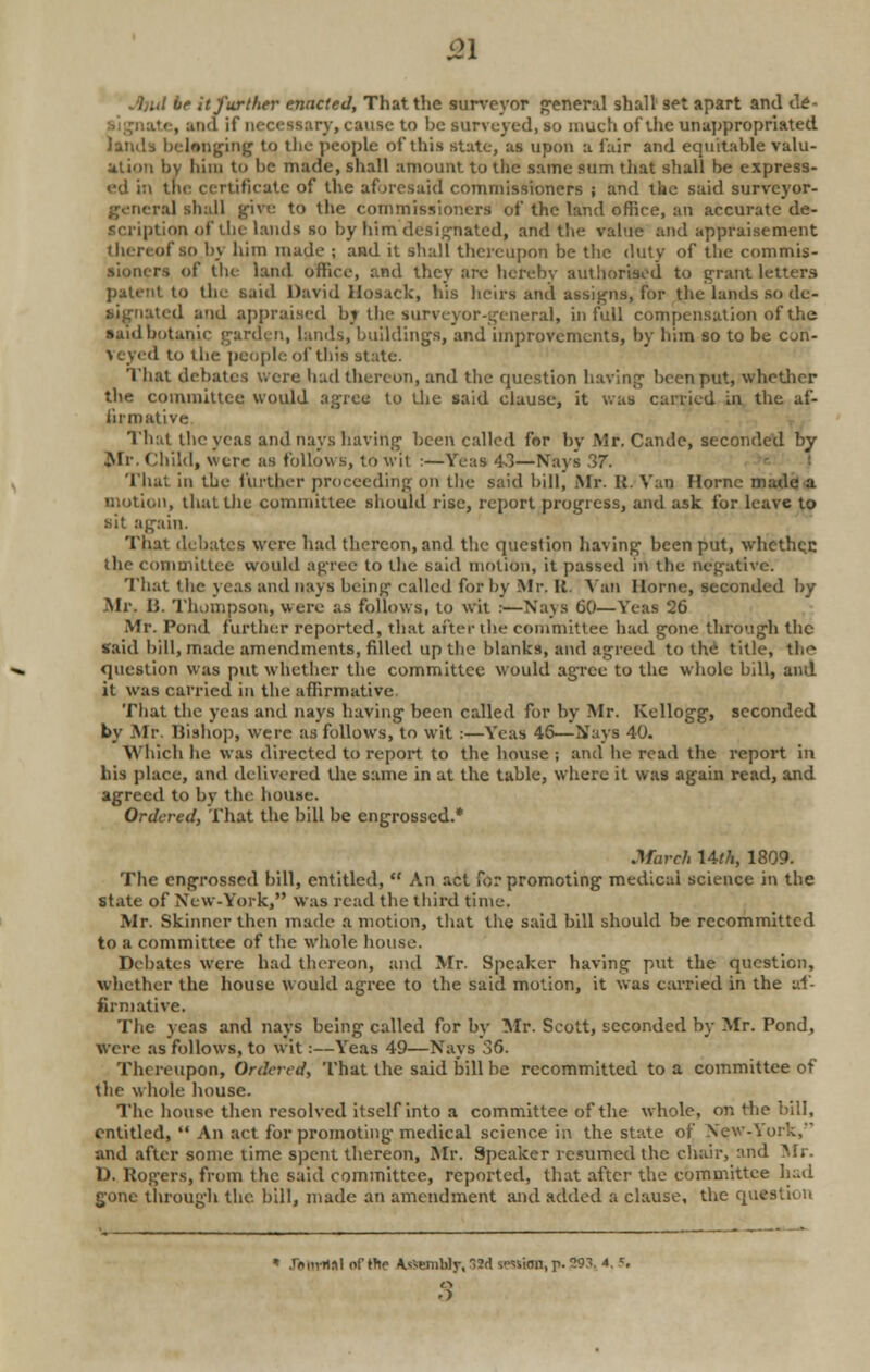 £1 ue it further enacted, That the surveyor general shall 9et apart and de- te, and if necessary, cause to be surveyed, so much of the unappropriated lands belonging to tlie people of this state, as upon a fair and equitable valu- ation by him to be made, shall amount to the same sum that shall be express- ed in tbe certificate of the aforesaid commissioners ; and the said surveyor- ra] shall give to the commissioners of the land office, an accurate de- scription of tin- lands so by him designated, and the value and appraisement (hereof so by him made ; and it shall thereupon be the duty of the commis- sioners of the land office, and they are hereby authorised to grant letters patent to the said David Hosack, his heirs and assigns, for the lands so de- signated and appraised by the- surveyor-general, in full compensation of the said botanic garden, lands, buildings, and improvements, by him so to be con- veyed to the people of this state. That debates were had thereon, and the question having been put, whether the committee! would agree to the said clause, it was carried in the af- firmative That the yeas and nays having been called for by Mr. Cande, seconded by .Mr. Child, were as follows, to wit :—Yeas 4.1—Nays 37. That in the further proceeding on the said bill, Mr. R. Van Hornc made a motion, that tlie committee should rise, report progress, and ask for leave to sit again. That debates were had thereon, and tlie question having been put, whether; the committee would agree to the said motion, it passed in the negative. That (lie yeas and nays being called for by Mr. It. Van Home, seconded by Mr. 13. Thompson, were as follows, to wit :—Nays 60—Yeas 26 Mr. Pond further reported, that after the committee had gone through the Said bill, made amendments, filled up the blanks, and agreed to the title, the question was put whether the committee would agree to the whole bill, and it was carried in the affirmative. That the yeas and nays having been called for by Mr. Kellogg, seconded by Mr. Bishop) were as follows, to wit :—Yeas 46—Nays 40. Which he was directed to report to the house ; and he read the report in his place, and delivered the same in at the table, where it was again read, and agreed to by the house. Ordered, That the hill be engrossed.* March Uth, 1809. The engrossed bill, entitled,  An act for promoting medicai science in the State of New-York, was read the third time. Mr. Skinner then made a motion, that the said bill should be recommitted to a committee of the whole house. Debates were had thereon, and Mr. Speaker having put the question, whether the house would agree to the said motion, it was carried in the af- firmative. The yeas and nays being called for by Mr. Scott, seconded by Mr. Pond, were as follows, to wit :—Yeas 49—Nays 36. Thereupon, Ordered, That the said bill be recommitted to a committee of the whole house. The house then resolved itself into a committee of the whole, on the bill, entitled,  An act for promoting medical science in the state of New-York, and after sonic time spent thereon, Mr. Speaker resumed the chair, and Mi D. Rogers, from the said committee, reported, that after the committee had gone through the. bill, made an amendment and added a clause, the question * ft mriM of the A.^embly. SSd session, p- £93, 4, 5, • >
