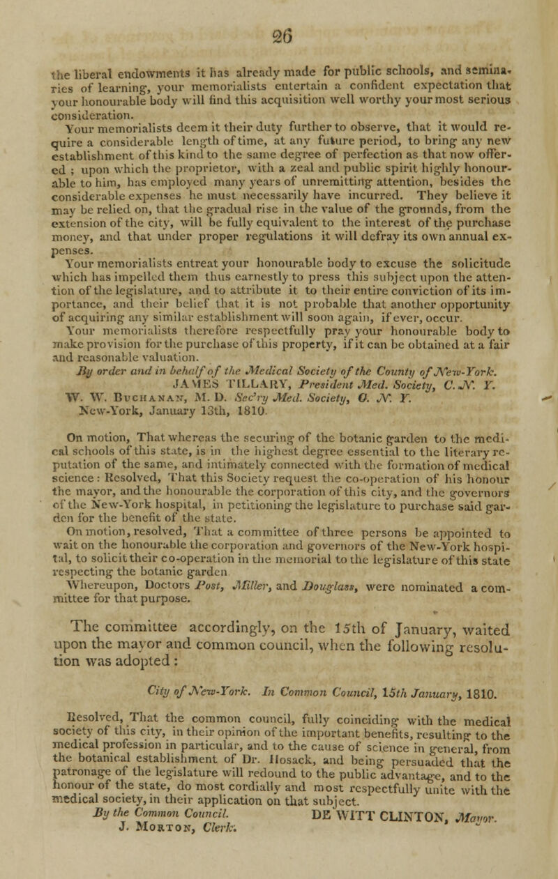 2(3 the liberal endowments it has already made for public schools, and semina. ries of learning, your memorialists entertain a confident expectation that your honourable body will find this acquisition well worthy your most serious consideration. Your memorialists deem it their duty further to observe, that it would re- quire a considerable length of time, at any future period, to bring any new establishment of this kind to the same degree of perfection as that now offer- ed ; upon which the proprietor, with a zeal and public spirit highly honour- able to him, has employed many years of unremitting attention, besides the considerable expenses he must necessarily have incurred. They believe it may be relied on, that the gradual rise in the value of the grounds, from the extension of the city, will be fully equivalent to the interest of the purchase money, and that under proper regulations it will defray its own annual ex- penses. Your memorialists entreat your honourable body to excuse the solicitude which has impelled them thus earnestly to press this subject upon the atten- tion of the legislature, and to attribute it to their entire conviction of its im- portance, and their belief that it is not probable that another opportunity of acquiring any similar establishment will soon again, if ever, occur. Your memorialists therefore respectfully pray your honourable body to make provision for the purchase of this property, if it can be obtained at a fair and reasonable valuation. By order and in behalf of the Medical Society of the County of New-York. JAMES TILLA.RY, President Med. Society, C.jV. Y. YV. \V. Buchanan, M. D. Sec'ry Med. Society, O. JY. Y. New-York, January 13th, 1810. On motion, That whereas the securing of the botanic garden to the medi- cal schools of this state, is in the highest degree essential to the literary re- putation of the same, and intimately connected with the formation of medical science : Resolved, That this Society request the co-operation of his honour the mayor, and the honourable the corporation of this city, and the governors of the New-York hospital, in petitioning the legislature to purchase said gar- den for the benefit of the state. On motion, resolved, That a committee of three persons be appointed to wait on the honourable the corporation and governors of the New-York hospi- tal, to solicittheir co-operation in the memorial to the legislature of this state respecting the botanic garden Whereupon, Doctors Post, Miller, and Douglass, were nominated a com- mittee for that purpose. The committee accordingly, on the 15th of January, waited upon the mayor and common council, when the following resolu- tion was adopted: City of J\eiv-York. In Common Council, 15th January, 1810. Resolved, That the common council, fully coinciding with the medical society of this city, in their opinion of the important benefits, resulting to the medical profession in particular, and to the cause of science m general, from the botanical establishment of Dr. Hosack, and being persuaded that the patronage of the legislature will redound to the public advantage, and to the honour of the state, do most cordially and most respectfully unite with the medical society, in their application on that subject. By the Common Council. DE WITT CLINTON, Mamr J. Morton, Clerk.