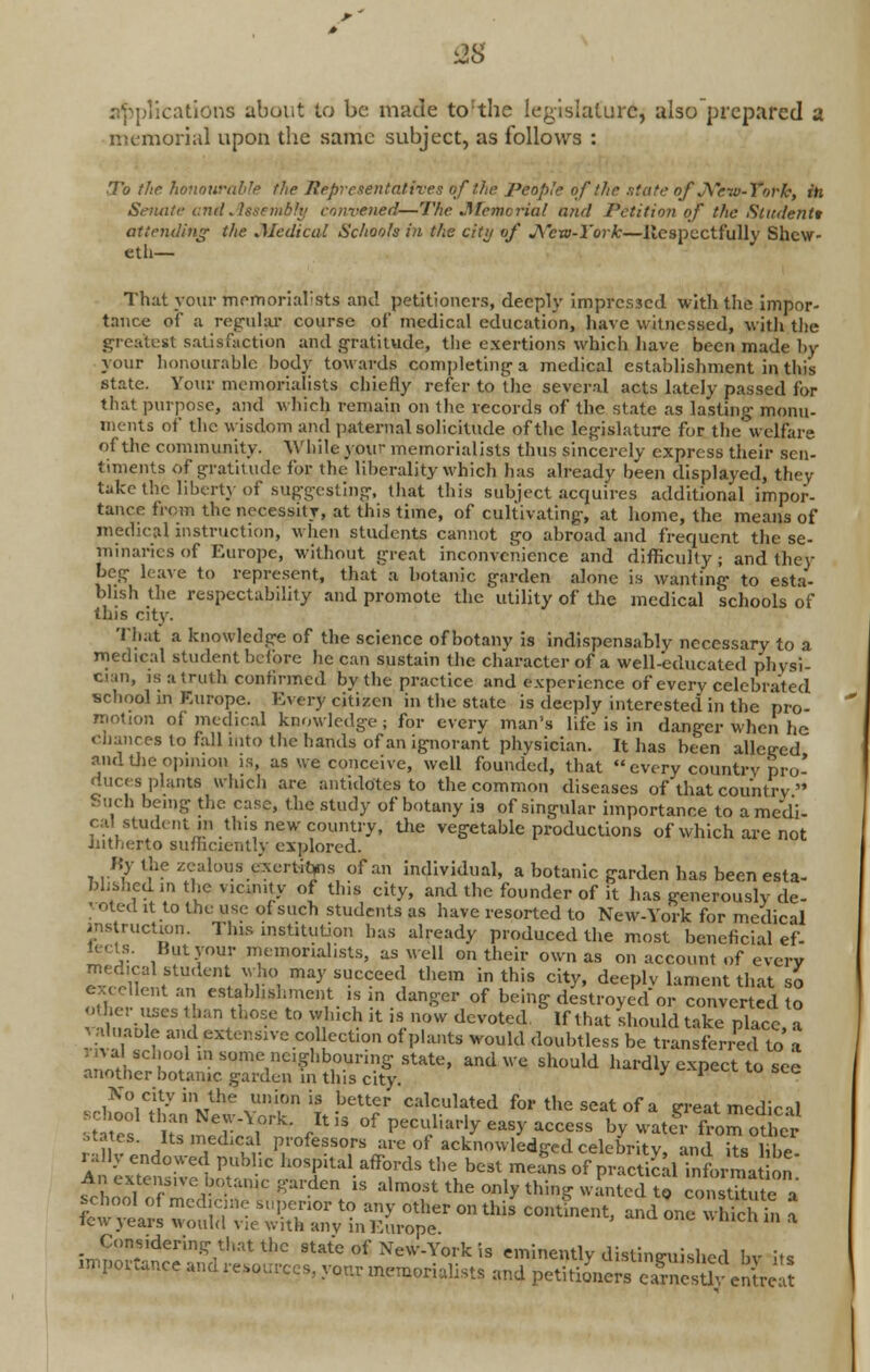 IS replications about to be made to:the legislature, also prepared a memorial upon the same subject, as follows : .To the honourable the Representatives of the People of the state of JVew-ToPk, in Semite and Assembly convened—The .Memorial and Petition of the Student* attending the Medical Schools in the city of J\ew-l'ork—Respectfully Shcw- eth— That your memorialists and petitioners, deeply impressed with the impor- tance of a regular course of medical education, have witnessed, with the greatest satisfaction and gratitude, the exertions which have been made by your honourable body towards completing- a medical establishment in this state. Your memorialists chiefly refer to the several acts lately passed for that purpose, and which remain on the records of the state as lasting monu- ments of the wisdom and paternal solicitude of the legislature for the welfare of the community. While your memorialists thus sincerely express their sen- timents of gratitude for. the liberality which has already been displayed, they take the liberty of suggesting, that this subject acquires additional impor- tance from the necessity, at this time, of cultivating-, at home, the means of medical instruction, when students cannot go abroad and frequent the se- minaries of Europe, without great inconvenience and difficulty; and they beg Leave to represent, that a botanic garden alone is wanting to esta- blish the respectability and promote the utility of the medical schools of this city. That a knowledge of the science of botanv is indispensably necessary to a medical student before he can sustain the character of a well-educated physi- wan, is a truth confirmed by the practice and experience of every celebrated school in Europe. Every citizen in the state is deeply interested in the pro- motion of medical knowledge; for every man's life is in danger when he chances to fall into the hands of an ignorant physician. It has been alleged and the Opinion is, as we conceive, well founded, that every country pro- duces plants which are antidotes to the common diseases of that country  Such being the case, the study of botany is of singular importance to a medi- cal student in this new country, the vegetable productions of which are not hitherto sufficiently explored. Ky the zealous cxertitjns of an individual, a botanic garden has been esta- blished m the vicinity of this city, and the founder of it has generously de- moted it to the use of such students as have resorted to New-York for medical ' action. This institution has already produced the most beneficial ef- lecls. But your memorialists, as well on their own as on account of every medical student who may succeed them in this city, deeply lament that so excellent an establishment is in danger of being destroyed or converted to o ho- uses than those to which it is now devoted If that should take place a valuaole and extensive col cct.on of plants would doubtless be transferred to' a iryal school in some neighbouring state, and we should hardly expect to see another botanic garden in this city. * <~MJl- to see ^ww^w^v^01! .better calculated for the seat of a great medical • t tes ,? NT\°rk- ,Itis of Peculiarly easy access by water from other states. Its medical professors are of acknowledged celebrity and its lil.e rally endowed public hospital affords the best means of practical InformatSS An extemm-e botanic garden is almost the only thing wanted to conSTa S£2 S^'S^tSS?on this contLnt) and one ;£K: Considering that the state of New-York is eminently distinguished by its importance and resources, your memorialists and petitioners eamesU^entreat