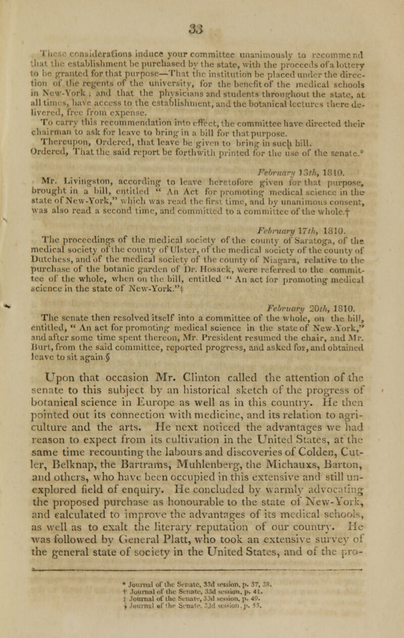 93 afions induce your committee unanimously to recommend iblishmenl be purchased by the state, with the- proceeds ofa l panted for that purpose—That the institution be placed under the dircc- its of the university, for the benefit of the medical schools ■ I that the physicians and students throughout the state, at all times, have access to the establishment, and the botanical lectures there de- livered, free from expense. To carry this recommendation into effect, the committee have directed their chairman to ask for leave to bring in a bill for that purpose. Thereupon, Ordered, that leave be given to bring in such bill. Ordered, That the said report be forthwith printed for the use of the senate.* February 13th, 1810. Mr. Livingston, according to leave heretofore given for that purpose, brought in a bill, entitled  An Act for promoting medical science in the state of New-York, wljicli was read the first, time, and by unanimous consent, was also read a second time, and committed to a committee of the wholc.f February 17th, I The proceedings of the medical society of the county of Saratoga, of the medical society ofthe county of Ulster, of the medical society of the count} of Dutchess, and of the medical society of the county of Niagara, relative to the purchase of the botanic garden of Dr. Hosaek, were referred to the commit- tee of the whole, when on the bill, entitled  An act lor promoting medical ace in the state of .New -York.' uory 20th, 1810. The senate then resolved itself into a committee of the whole, on the bill, entitled,  An act for promoting medical science in the state of New .York, .uid after some time spent thereon, -Mr. President resumed the chair, and Mr. Hurt, from the said committee, reported progress, and asked lbv, and obtained leave to sit again § Upon that occasion Mr. Clinton called the attention of the* senate to this subject by an historical sketch of the progress of botanical science in Europe as well as in this country. He then pointed out its connection with medicine, and its relation to agri- culture and the arts. He next noticed the advantages \vc had reason to expect from its cultivation in the United States, at the same time recounting the labours and discoveries of Golden, Cut- ler, Belknap, the Bartrams, Muhlenberg, the Michauxs, Barton, and others, who have been occupied in this extensive and still un- explored field of enquiry. He concluded by warmly advoc the proposed purchase as honourable to the state of New-York, and calculated to improve the advantages of its medical sch as well as to exalt the literary reputation of our country. lie was followed by Genera] Piatt, who took an extensive survey ol the general state of society in the United States, and oi the pro- • Journal of die Senate, 33d seiskm, ;>. 57, t Journal of the Si note, 33d nation, p. 4!. : Journal of the Senate, >.!il session, ]>. 49.