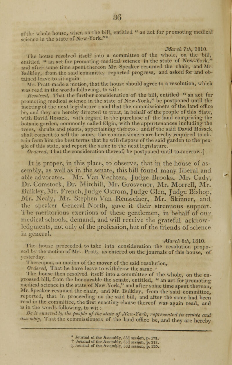 :)6 o Uolc house, when on the hill, entitled '• ail act for promoting' medical i e in the state of New-York.* March 7lh, 1810. The house resolved itself into a committee of the whole, on the bill, entitled an act for promoting- medical science in the state of New-York, and after some time spent thereon Mr. Speaker resumed the chair, and Mr Bulkley, from the said committe, reported progress, and asked for and ob- tained leave to sit again. Mr. Pratt made a motion, that the house should agree to a resolution, which was read in the words follow ing-, to wit : red, That the further consideration of the bill, entitled an act for promoting medical science in the state of New-York, be postponed until the meeting-of the next legislature ; and that the commissioners of the land office bo, and they are hereby directed lo treat, iu behalf of the people of this State, with David Hosack, with regard to the purchase of the land comprising the botanic garden, commonly called Elgin, with the appurtenances including the trees, shrubs and plants, appertaining thereto ; and if the said David Hosack shall consent to sell the same, the commissioners are hereby required to ob- tain from him the best terms that he will dispose of the said garden to the peo- ple of this state, and report the same to the next legislature. Ordered, That the consideration thereof, be postponed until to-morrow.f It is proper, in this place, to observe, that in the house of as- sembly, as well as in the senate, this bill found many liberal and able advocates. Mr. Van Vechten, Judge Brooks, Mr. Cady, Dr. Comstock, Dr. Mitchill, Mr. Grosvenor, Mr. Morrell, Mr. Bulkley,Mr. French, Judge Ostrom, Judge (den, Judge Bishop, Mr. Nealy, Mr. Stephen Van Rensselaer, Mr. Skinner, and. the speaker General North, gave it their strenuous support. The meritorious exertions of these gentlemen, in behalf of our medical schools, demand, and will receive the grateful acknow- ledgments, not only of the profession, but of the friends of science- in general. March 8th, 1810- The house proceeded to take into consideration the resolution propo- sed by the motion of Mr. Pratt, as entered on the journals of this house, of day. Thereupon, on motion of the mover of the said resolution, Ordered, That he have leave to withdraw the same. % The house then resolved itself into a committee of the whole, on the en- grossed bill, from the honourable the senate, entitled, an act for promoting medical science in the state of New-York, and after some time spent thereon, Mr. Speaker resumed the chair, and Mr. Imlkley, from the said committee, reported, that in proceeding on the said bill, and after the same had been ri ad in the committee, the first enacting clause thereof was again read, and is in the words following, to wit: Be it enacted by the people of the state ofJVe\o-York, represented in senate and assembly, That the commissioners of the land office be, and they are hereby * Journal of the Assembly, 33d session, p. 17S. t Journal of the Assembly. 33d session, p. 218. t. Journal of the. Assembly, 33d session, p. 220.