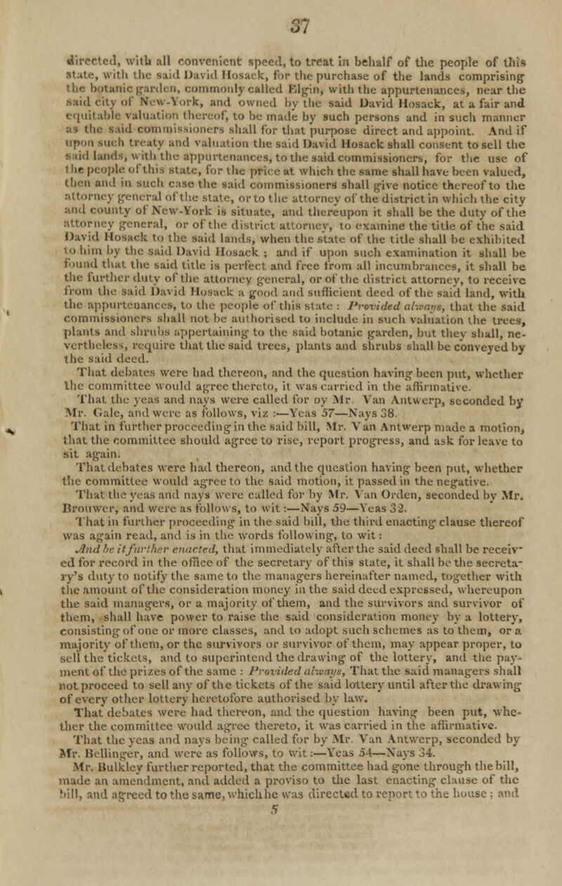m directed, with all convenient speed, to treat in behalf of the people of this ,. ith the said David Hosack, fin- the purchase of the lands comprising the botanic garden, commonly called Elgin, with the appurtenances, near the said city of N'cw-York, and owned by the said David Hosack, at a fair and equitable Valuation thereof, to he made by such persons and in such manner as the said commissioners shall for that purpose direct and appoint. And if upon such treaty and valuation the said David Hosack shall consent to sell the viid lands, with the appurtenances, to the said commissioners, for the use of t he people of this state, lor the price at which the same shall have been Valued, then and in such case the said commissioners shall give notice thereof to the attorney general of the state, or to the attorney of the district in which the city and county of New-York is situate, and thereupon it shall be the duty of the attorney general, or of the district attorney, to examine the title of the said David Hosack to the said lands, when the state of the title shall he exhibited to him l)y the said David Hosack ; and if upon such examination it shall be found that the said title is perfect and free from all incumbrances, it shall be the further duty of the attorney general, or of the district attorney, to receive from the said David Hosack a good and Sufficient deed of the said land, with the appurtenances, to the people of this state : Provided alxaaga, that the said commissioners shall not he authorised to include in such valuation the trees, plants and shrubs appertaining to the said botanic garden, but tliev shall, ne- vertheless, require that the said trees, plants and shrubs shall be conveyed by the said deed. That debates were had thereon, and the question having been put, whether the committee would agree thereto, it was carried in the affirmative. That the yeas and nays were called for oy .Mr Vail Antwerp, seconded by Mr. Gale, and were as follows, viz :—Yeas 57—Navs 38. That in further proceeding in the said bill, Mr. Van Antwerp made a motion, that the committee should agree to rise, report progress, and ask for leave to sit again. That debates were had thereon, and the question having been put, whether the committee would agree to the said motion, it passed in the negative. That the yeas and nays were called for by Mr. Van Orden, seconded by Mr. Brouwer, and were as follows, to wit:—Nays 59—Yeas 32- That in further proceeding in the said hill, the third enacting clause thereof was again read, and is in tin- words following, to wit: .■lml be itfurther enacted, that immediately after the said deed shall be receiv- ed for record in the oluce of the secretary of this state, it shall be the secreta- ry's duty to notify the same to the managers hereinafter named, together with the amount of the consideration money in the said deed expressed, whereupon the said managers, or a majority of them, and the survivors and survivor of them, shall have power to raise the said consideration money by a lottery, consisting of one or more classes, and to adopt such schemes as to them, or a majority of them, or the survivors or survivor of them, may appear proper, to sell the tickets, and to superintend the drawing of the lottery, ami the pay- ment of the prizes of the same : Provided ahoms, That the said managers shall not proceed to sell any of the tickets of the said lottery until after the drawing of every other lottery heretofore authorised by law. That debates were had thereon, and the question having been put, whe- ther the committee would agree thereto, it was carried in the affirmative. That the yeas and nays being called for by Mr. Van Antwerp, seconded by Mr. Bellinger, and were as follows, to wit:—Y'eas 54—Xays 34. Mr. Bulkley further reported, that the committee had gone through the bill, made an amendment, and added a proviso to the last enacting clause of the '■ill. and agreed to the same, whichhc was directed to report to the house ; and
