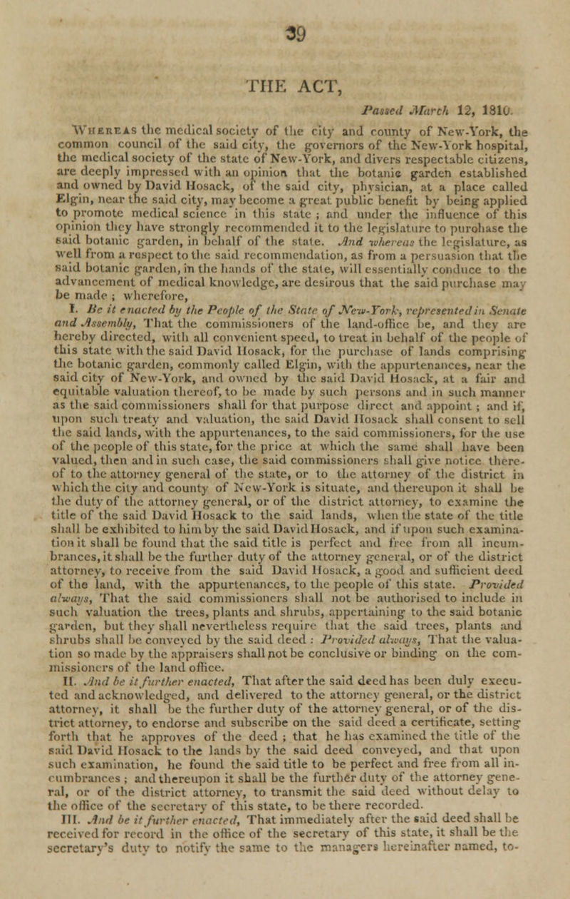 THE ACT, Passed March 12, 1810- Whereas the medical society of the city and county of New-York, the common council of the said city, the governors of the New-York hospital, the medical society of the state of New-York, and divers respectable citizens, are deeply impressed with an opinion that the botanic garden established and owned by David Hosack, of the said city, physician, at a place called Elfin, near the said city, may become a great public benefit by being applied to promote medical science in Ibis state ; and under the influence of this opinion they have strongly recommended it to the legislature to pnrohase the taid botanic garden, in behalf of the state. And whereas the legislature, as well from a respect to the said recommendation, as from a persuasion that the said botanic garden, in the hands of the state, will essentially conduce to the advancement of medical knowledge, are desirous that the said purchase be made ; wherefore, I. lie it enacted by the People of the State of New-York; represented in Senate and Assembly, That the commissioners of the land-office be, and they are hereby directed, with all convenient speed, to treat in behalf of the people of this state with the said David llosack, for the purchase of lands comprising the botanic garden, commonly called t'dgin, with the appurtenances, near tin- said city of New-York, and owned by the said David Hosack, at a fair and equitable valuation thereof,to be made by such persons and in such manner as the said commissioners shall for that purpose direct and appoint ; and if, upon such treaty and valuation, the said David llosack shall consent to sell the said lands, with the appurtenances, to the- said commissioners, for the use of the people of this state, for the price at which the same shall have been valued, then and in such case, the said commissioners ;diall give notice there- of to the attorney general of the state, or to the attorney of the district in which the city and county of New-York is situate, and thereupon it shall be the duty of the attorney general, or of the district attorney, to examine the title of the said David llosack to the said lands, when the state of the title shall be exhibited to him by the said David Hosack, and if upon such examina- tion it shall be found that the said title is perfect and free from all incum- brances, it shall be the further duly of the attorney general, or of the district attorney, to receive from the said David Hosack, a good and sufficient deed of the land, with the appurtenances, to the people of this state. Provided always, That the said commissioners shall not be authorised to include in such valuation the trees, plants and shrubs, appertaining to the said botanic garden, but they shall nevertheless require that the said trees, plants and shrubs shall be conveyed by the said deed : Provided always, That the valua- tion so made by the appraisers shall pot be conclusive or binding on the com- missioners of the land office, II. And be it further enacted, That after the said deed has been duly execu- ted and acknowledged, and delivered to the attorney general, or the district attorney, it shall oe the further duty of the attorney general, or of the dis- trict attorney, to endorse and subscribe on the said deed a certificate, setting forth that he approves of the deed ; that he has examined the title of the said David llosack to the lands by the said deed conveyed, and that upon such examination, he found the said title to be perfect and free from all in- cumbrances ; and thereupon it shall be the further duty of the attorney gene- ral, or of the district attorney, to transmit the said deed without delay to the office of the secretary of this state, to be there recorded. III. And be it further enacted, That immediately after the said deed shall be received for record in the office of the secretary of this state, it shall be the secretarv's dutv to notify the same to the managers hereinafter named, to-