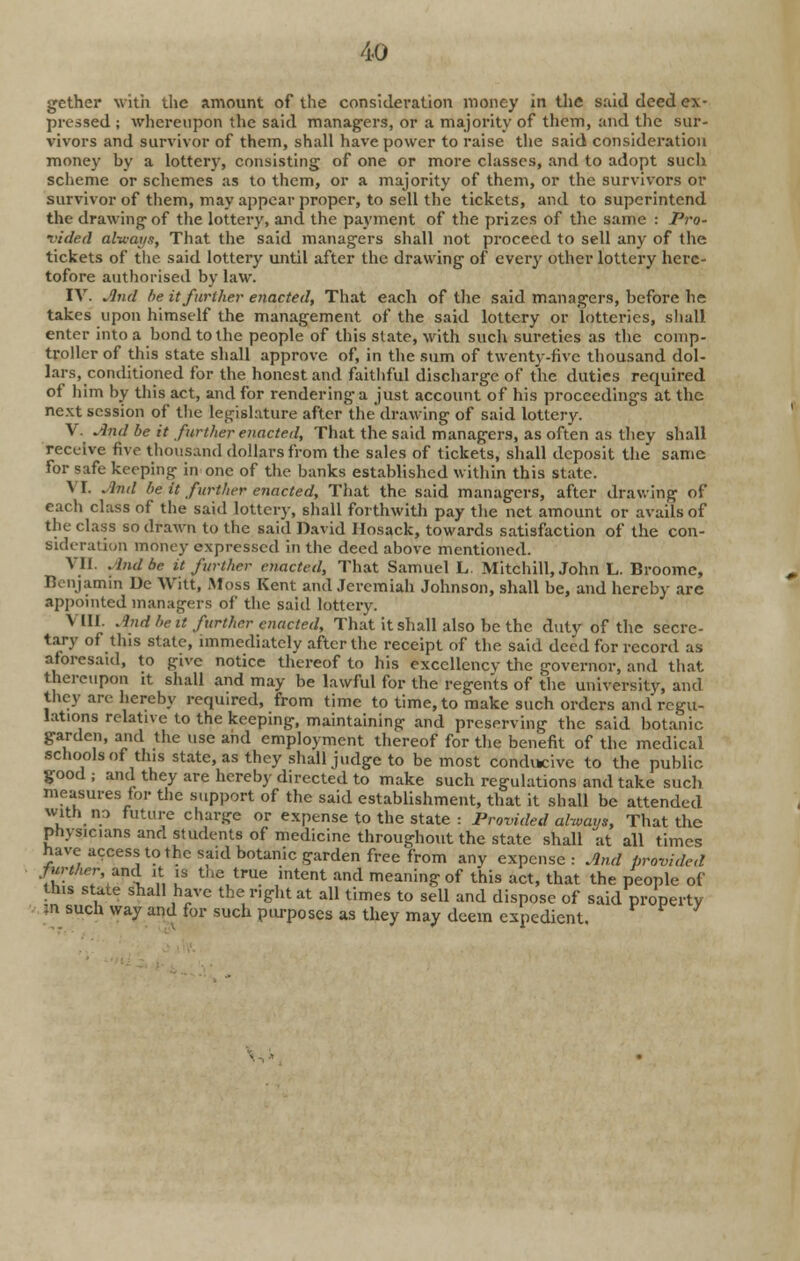 gether with the amount of the consideration money in the said deed ex- pressed ; whereupon the said managers, or a majority of them, and the sur- vivors and survivor of them, shall have power to raise the said consideration money by a lottery, consisting of one or more classes, and to adopt such scheme or schemes as to them, or a majority of them, or the survivors or survivor of them, may appear proper, to sell the tickets, and to superintend the drawing of the lottery, and the payment of the prizes of the same : Pro- vided alv/ayg, That the said managers shall not proceed to sell any of the tickets of the said lottery until after the drawing of every other lottery here- tofore authorised by law. IV. And be it further enacted, That each of the said managers, before he takes upon himself the management of the said lottery or lotteries, shall enter into a bond to the people of this slate, with such sureties as the comp- troller of thi9 state shall approve of, in the sum of twenty-five thousand dol- lars, conditioned for the honest and faithful discharge of the duties required of him by this act, and for rendering a just account of his proceedings at the next session of the legislature after the'drawing of said lottery. V. And be it further enacted, That the said managers, as often as they shall receive five thousand dollars from the sales of tickets, shall deposit the same for safe keeping in one of the banks established within this state. \ I. And be it further enacted, That the said managers, after drawing of each class of the said lottery, shall forthwith pay the net amount or avails of the class so drawn to the said David Hosack, towards satisfaction of the con- sideration money expressed in the deed above mentioned. VII. And be it further enacted, That Samuel L. Mitchill, John L. Broome, Benjamin De Witt, Moss Kent and Jeremiah Johnson, shall be, and hereby are appointed managers of the said lottery. VIII. And be a further enacted, That it shall also be the duty of the secre- tary of this state, immediately after the receipt of the said deed for record as aforesaid, to give notice thereof to his exccllencv the governor, and that thereupon it shall and may be lawful for the regents of the university, and they are hereby required, from time to time, to make such orders and regu- lations relative to the keeping, maintaining and preserving the said botanic garden, and the use and employment thereof for the benefit of the medical schools of this state, as they shall judge to be most conducive to the public good ; and they are hereby directed to make such regulations and take such measures tor the support of the said establishment, that it shall be attended with no future charge or expense to the state : Provided always, That the Physicians and students of medicine throughout the state shall at all times have access to the said botanic garden free from any expense: And provided further,-and ,t is the true intent and meaning of this act, that the people of this state shall have the nght at all times to sell and dispose of said property ?n such way and for such purposes as they may deem expedient.