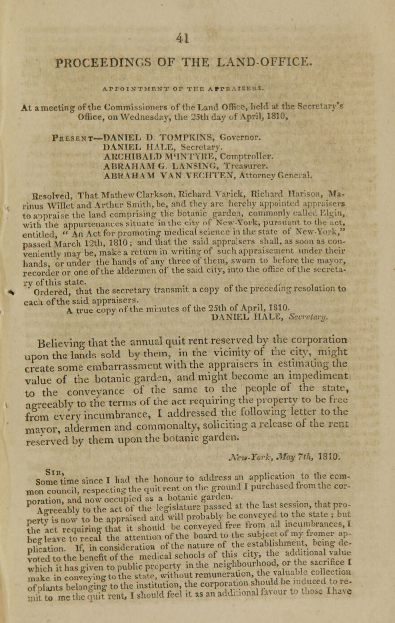 PROCEEDINGS OF THE LAND-OFFICK. A. Pro I NT MF. XT OF THE AfPRAHERS. At a meeting of the Commissioners of the Land Office, held at the Secretary's Oiiir.c, on Wednesday; the 25th day of April, 1810, Present—-DANIEL 1) TOMPKINS, Governor. DANIEL HALE, Secretary. ARCHIBALD M'lN l\ ItE, Comptroller. ABRAHAM G. LANSING, Treasurer. ABRAHAM VAN VECHTEN, Attorney Gene Resolved, That MathewClarkson, Richard Varick, Richard Harison, Ma- rinus Willet and Arthur Smith, he, and they arc hereby appointed appi to appraise the land comprising the botanic garden, commonl) called Elgin, with tlie appurtenance's situate in the city of New-York, pursuant to th entitled An Act for promoting medical science in the state of New-York, ! March 12th, 1810 ; and that the said appraisers shall, as soon as con- veniently may he, make a return in writing of such appraisement under their hands, or under the hands of any three of them, sworn to before the mayor, recorder or one of the aldermen of the said city, into the office of the secreta- ry of this state. ' Ordered, that the secretary transmit a copy of the preceding resolution to each of the said appraisers. .1f0»A A. true copy of the minutes of the 25th of April, 1810. DANIEL HALE, Secreta Believing that the annual quit rent reserved by the corporation upon the lands sold by them, in the vicinity of the city, might create some embarrassment with the appraisers in estimating the value of the botanic garden, and might become an impediment to the conveyance of the same to the people of the state, agreeably to the terms of the act requiring the property to be free from every incumbrance, I addressed the tollowing letter to the mavor, aldermen and commonalty, soliciting a release of the rent reserved by them upon the botanic garden. Ato-ftrJt-j May 7th, 1810. SomVtime since I had the honour to address an application to the torn- monTouncil, respecting the quit rent on the ground I purchased from the cor- noration, and now occupied as a botanic garden. . . P Ag eeahlv to the act of the legislature passed at the las session that pro nertv is now to be appraised and will probably be conveyed to the state : but fhe act requiring that it should be conveyed free horn all incumbrances, I be ,- leave o recal the attention of the board to the subject ol my iromer ap- ica ion. If, in consideration of the nature of the estab ishmcnt being de- otcd to the benefit of the medical schools of this city, the additional value wWch it has given to public property in the neighbourhood, or the sacrifice I makein conveying to?he state, without remuneration, the valuable collection ofpUnts bSongin! to the institution, the corporation should be induced to re- £ ■, to me tic quit rent, I should feel it as an additional favour to those Ihave