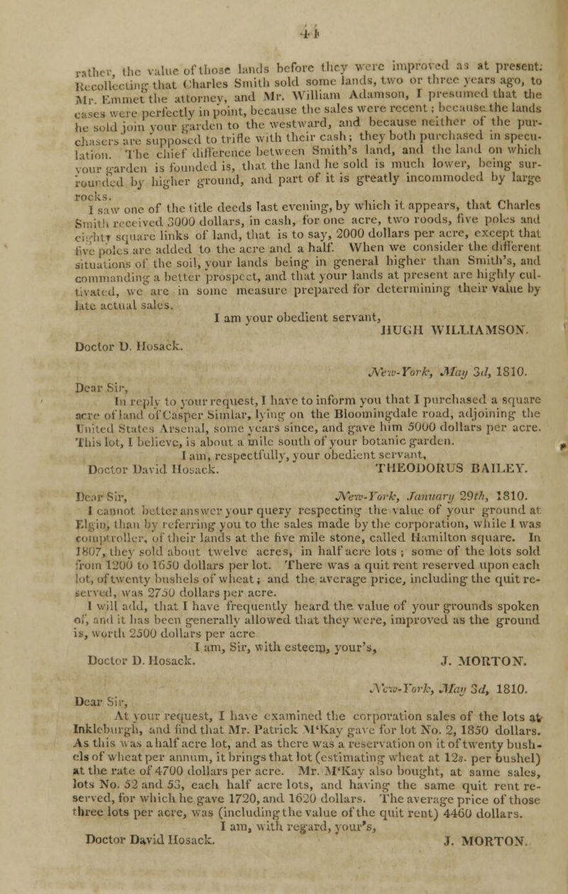 -H' rather the value of those lands before they were improted a; at present: Recollecting that Charles Smith sold some lands, two or three years ago, to Mr Emmetthe attorney, and Mr. William Adamson, I presumed that the v ere perfectly in point, because the sales were recent; because the lands he sold join your garden to the westward, and because neither ot the pur- chasers'are supposed to trifle with their cash; they both purchased in specu- lation The chief difference between Smith's land, and the land on which vour garden is founded is, that, the land he sold is much lower, being sur- rourded by higher ground, and part of it is greatly incommoded by large I saw one of the title deeds last evening, by which it appears, that Charles Smith rrcc ived 3Q00 dollars, in cash, for one acre, two roods, five, poles and oiiditT square links of land, that is to say, 2000 dollars per acre, except that five poles are added to the acre and a half. When we consider the different situations of the soil, your lands being in general higher than Smith's, and commanding a better prospect, and that your lands at present are highly cul- tivated, we' arc in some measure prepared for determining their value by late actual sales. 1 am vour obedient servant, HUGH WILLIAMSON. Doctor U. Hosack. Mew-York, May 3d, 1810. Dear Sir, li replv to your request, I have to inform you that I purchased a square acre of land of Cas'per Simlar, lying on the Bloomingdalc road, adjoining the 1 Stat< . Vrsenal, some years since, and gave him 5000 dollars per acre. This lot, 1 believe, is about a mile South of your botanic garden. I am, rcspectfullv, your obedient servant. Doctor David Hosack. TI1EODORUS BAILEY. Dear Sir, Mew-York, January 29th, 1810. I cannot better answer your query respecting the value of your ground at. Elgin, than by referring you to the sales made by the corporation, while J was comptroller, of their lands at the five mile stone, called Hamilton square. In 1807, they sold about twelve acres, in half acre lots ; some of the lots sold from 1200 to 1650 dollars per lot. There was a quit rent reserved upon each lot, of twenty bushels of wheat; and the average price, including the quit re- served, was 2750 dollars per acre. I will add, that I have frequently heard the. value of your grounds spoken of, and it has been generally allowed that they were, improved as the ground is, worth 2500 dollars per acre I am, Sir, with esteem* your's, Doctor D. Hosack. J. MORTON. A'c-.i'-York, May 3d, 1810. Dear Sir, At your request, I have examined the corporation sales of the lots at- Inklcburgh, and find that Mr. Patrick M'Kay gave for lot No. 2, 1850 dollars. As this was a half acre lot, and as there was a reservation on it of twenty bush- els of wheat per annum, it brings that lot (estimating wheat at 12«. per bushel) at the rate of 4700 dollars per acre. Mr. .M'Kay also bought, at same sales, lots No. 52 and 53, each half acre lots, and having the same quit rent re- served, for which he gave 1720, and 1620 dollars. The average price of those rhree lots per acre, was (including the value of the quit rent) 4460 dollars. I am, with regard, your's, Doctor David Hosack. J. MORTON.
