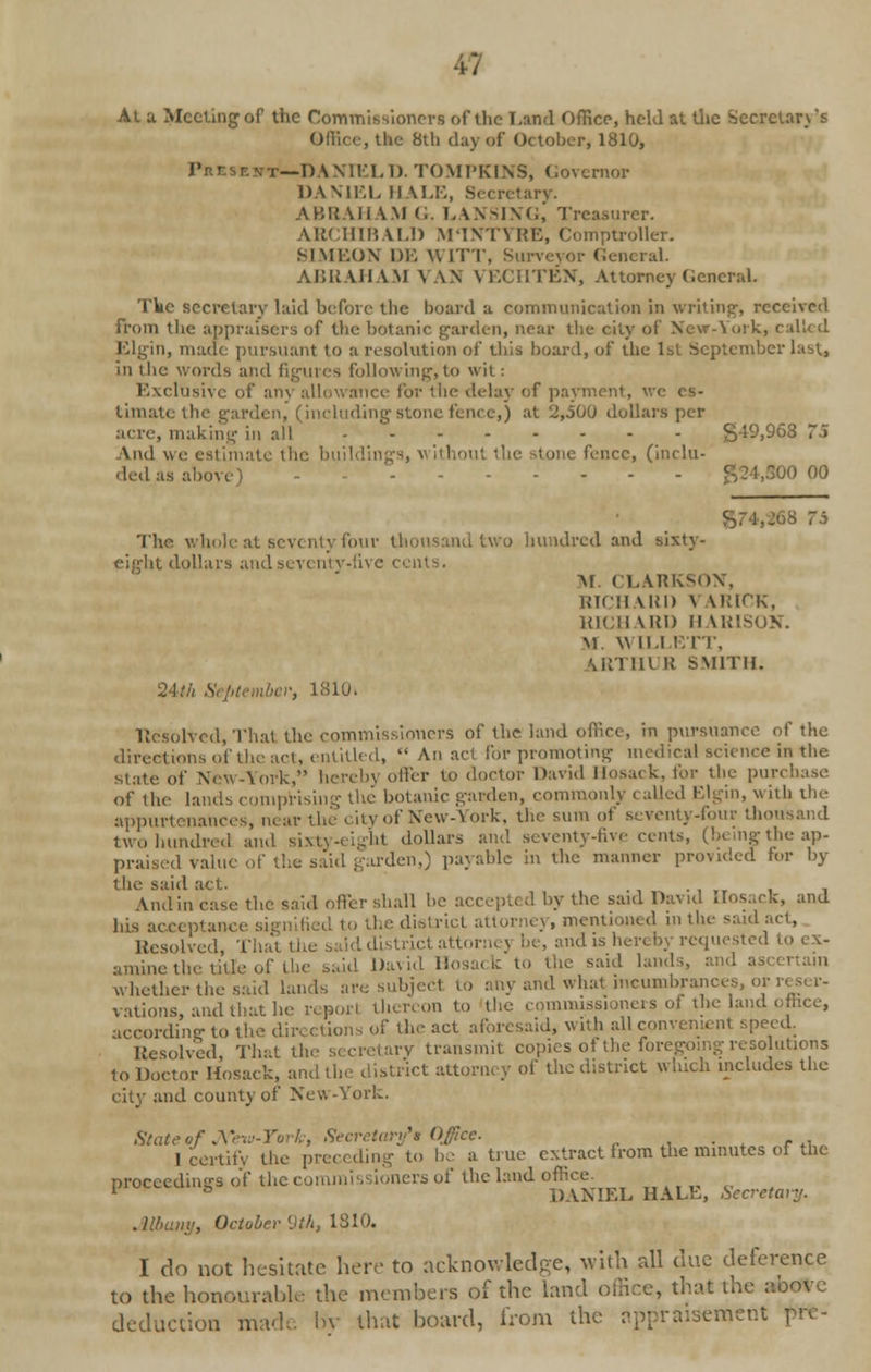 At a Meeting of the Commissioners of the Land Office, held at the Secretary's Office, the 8th day of October, 1810, ritr.srm—I) Wir.I.l). TOMPKINS, Oovcrnor DANIEL HALE, Secretary. ABRAHAM G. LANSING, Treasurer. ARCHIBALD M'INTYRE, Comptroller. SI NIKON DE WITT, Surveyor General. ABRAHAM VAN VECHTEN, Attorney General. The secretary laid before the board a communication in writing', received from the appraisers of the botanic garden, near the city of New-York, called Elgin, made pursuant to a resolution of this board, of the 1st September last, in the words and figures following,to wit: Exclusive of am allowance for the delay of payment, we es- timate the garden, (including stone fence,) at '2,500 dollars per , making in all - S49,968 75 And we estimate the buildil out the stone fence, (inclu- ded as al.o - £24,300 00 ■ The whole at seventy four thousand two hundred and sixty- eight dollars and seventy-five cents. M. CLARKSON, RICH MO) V UMf'K, RICH Mil) HARISON. \1 Wild KIT, Mil lit U SMITH. 24th September, 1810. Resolved, That the commissioners of the land office, in pursuance of the directions of the act, entitled,  An act for promoting medical science in the state of New-York, herein oiler to doctor David Hosack, for the purchase of the lands comprising the botanic garden, commonly < ailed Elgin, with the appurtenances, near the city of New-York, the sum of seventy-four thousand two hundred and sixty-eight dollars and seventy-five cents, (beingthe ap- praised value of the said garden,) payable in the manner provided for by the said act. And in case the said offer shall be accepted by the said David .ios..rk, and Ids acceptance s he district attorney, mentioned in the said lfesolvcd, That the said district attorn* n be, and is hereby requested to ex- amine the title of the said David Hosack to the said lands, and as whether the said lands are subject to any and what incumbrances, oi vations, and that he reporl thereon to the commissioners of the land office, according to the dir, ctions of the act aforesaid, with all con peed. Resolved That the secretary transmit copies of the foregoing resolutions to Doctor Hosack, and tin: district attorney of the district which includes the city and county of New-York. State of J\Tew-Yi artf* Office. . I certify the preceding to be a true extract from the minutes of the proceedings of the c< '• 's of the land office. 1 ° DANIEL HALE, Secretary. Albany, October 9th, 1810. I do not hesitate here to acknov.led-c, with all due deference to the honourable the members of the land office, that the above deduction made bv that board, from the appraisement