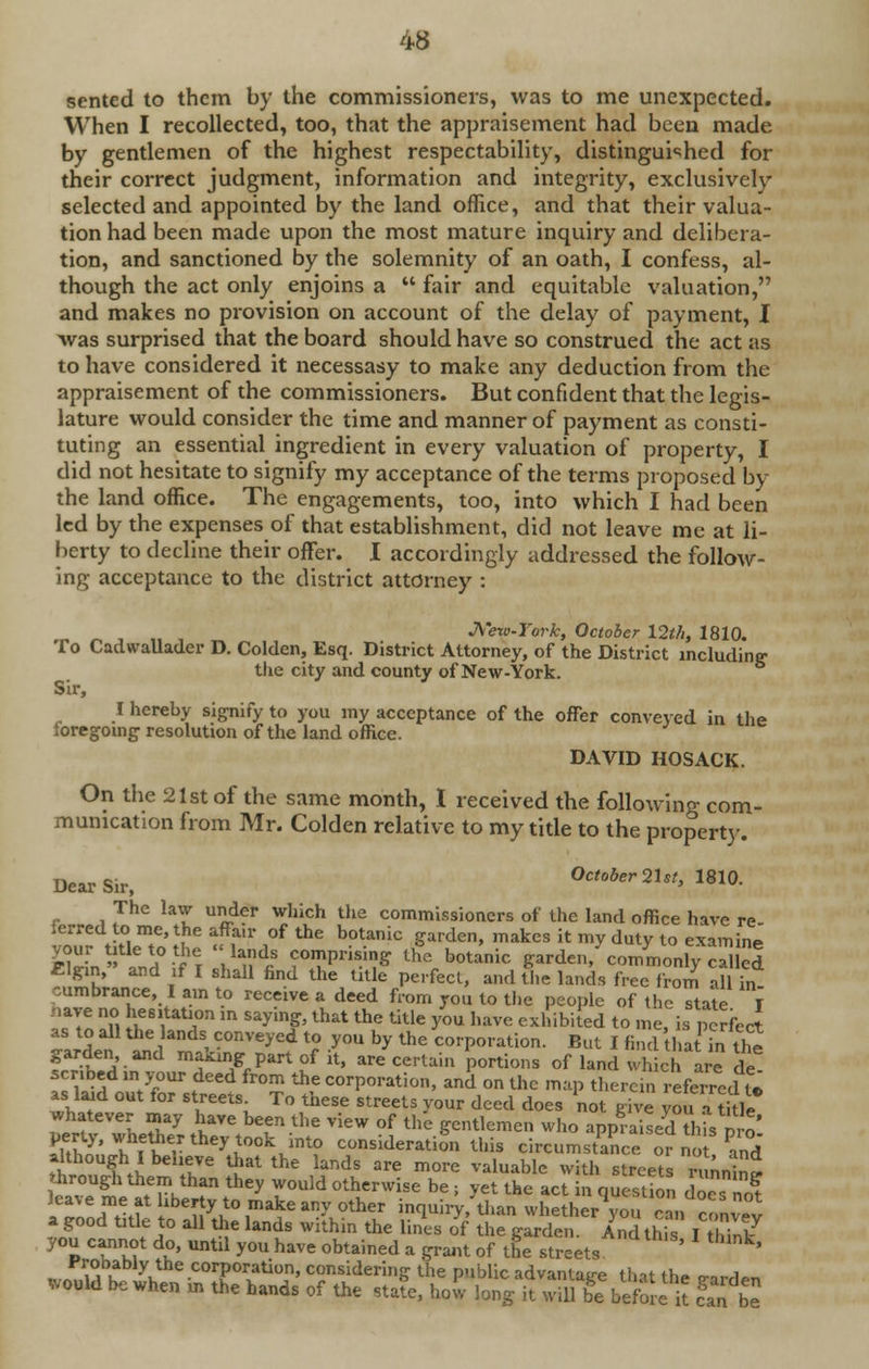 sented to them by the commissioners, was to me unexpected. When I recollected, too, that the appraisement had been made by gentlemen of the highest respectability, distinguished for their correct judgment, information and integrity, exclusively selected and appointed by the land office, and that their valua- tion had been made upon the most mature inquiry and delibera- tion, and sanctioned by the solemnity of an oath, I confess, al- though the act only enjoins a  fair and equitable valuation, and makes no provision on account of the delay of payment, I was surprised that the board should have so construed the act as to have considered it necessasy to make any deduction from the appraisement of the commissioners. But confident that the legis- lature would consider the time and manner of payment as consti- tuting an essential ingredient in every valuation of property, I did not hesitate to signify my acceptance of the terms proposed by the land office. The engagements, too, into which I had been led by the expenses of that establishment, did not leave me at li- berty to decline their offer. I accordingly addressed the follow- ing acceptance to the district attorney : JVew-Tork, October 12th, 1810. To CadwaUader D. Colden, Esq. District Attorney, of the District including the city and county of New-York. Sir, I hereby signify to you my acceptance of the offer conveyed in the foregoing resolution of the land office. DAVID HOSACK. On the 21st of the same month, I received the following com- munication from Mr. Colden relative to my title to the property. Dear Sir, October 2Ut, 1810. The law under which the commissioners of the land office have re- ierred to me, the affair of the botanic garden, makes it my duty to examine «rin^d°i?i^d|? ?°?P1'isi^ ^botanic garden, commonly called Elgin, and if I shall find the title perfect, and the lands free from all in cumbrance, I am to receive a deed from you to the people of the state T have no hesitation in saying, that the title you have exhibited to me, is perfect as to all the lands conveyed to you by the corporation. But I findthat*?Sl fStS'n k^ P«l of it, are certain portions of land which are fe. scribed in, your deed from the corporation, and on the map therein referred to as laid out for streets To these streets your deed does not give you Jtitle whatever may have been the view of the gentlemen who apprised I Sns vvo E'ufr^^v110 consideration this circumstance ^ although I believe that the lands are more valuable with streets running through them than they would otherwise be s yet the act in question doc no? leave me at liberty to make any other inquiry, than whether you ran !° a good title to all the lands within the lines of the garde in thi I ST you cannot do, until you have obtained a grant of the streets ' k' lVft7,hl^\the .corporation, considering the public advantage that the e-arden would be when in the hands of the state, how long it will be before it S be