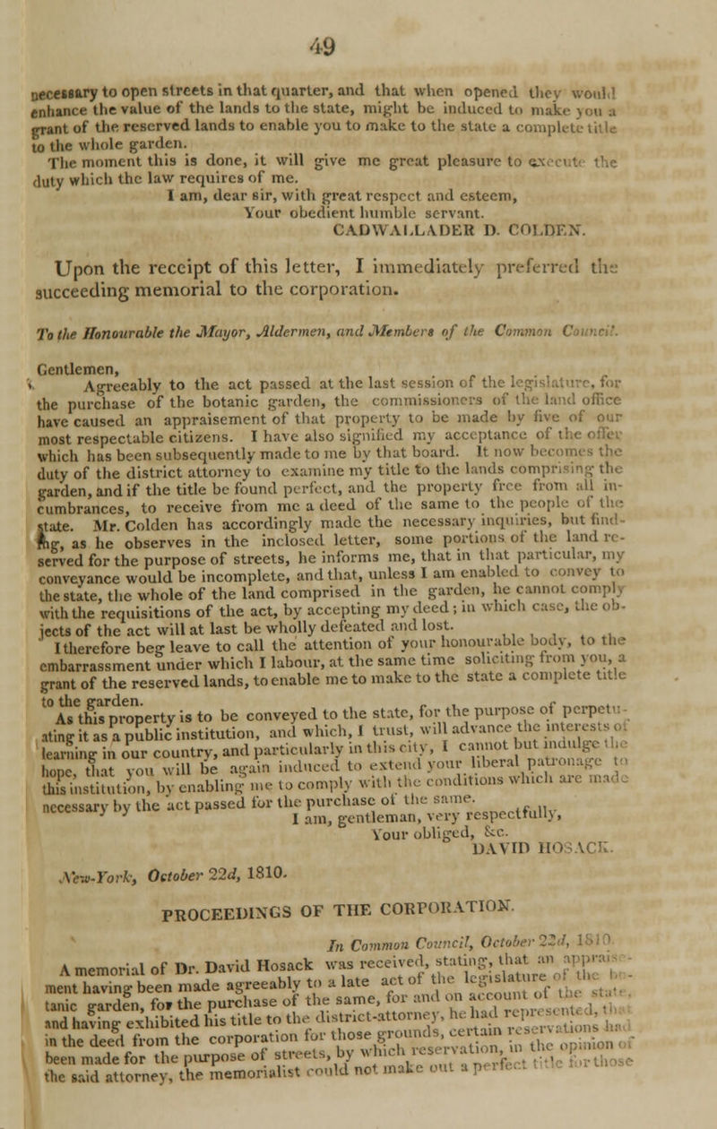 necessary to open streets in that quarter, and that when opened they would enhance the value of the lands to the state, might he induced to make you a grant of the reserved lands to enable you to make to the state a complete title to the whole garden. The moment this is done, it will give me great pleasure to c duty which the law requires of me. I am, dear sir, with great respect and esteem, Your obedient humble servant. CADWAI.LADER D. COI.DF.N. Upon the receipt of this letter, I immediately preferred the succeeding memorial to the corporation. To the Honourable the Mayor, Aldermen, and Members of the Common < Gentlemen, Agreeably to the act passed at the last session of the . . for the purchase of the botanic garden, the commissioners of ;iice have caused an appraisement of that property to be made by five of our most respectable citizens. I have also signified my acceptance of I which has been subsequently made to me by that board. It now bee duty of the district attorney to examine my title to the lands comprising tin garden, and if the title be found perfect, and the property free from all in- cumbrances, to receive from me a deed of the same to the people of the state. Air. Colden has accordingly made the necessary inquiries, but find- ing, as he observes in the inclosed letter, some portions of the land served for the purpose of streets, he informs me, that in that particular, my conveyance would be incomplete, and that, unless I am enabled to convey to the state, the whole of the land comprised in the garden, he cannot comph with the requisitions of the act, by accepting my deed ; m winch case, the ob- jects of the act will at last be wholly defeated and lost. I therefore beg leave to call the attention of your honourable body, to the embarrassment under which I labour, at the same time soliciting from you, a grant of the reserved lands, to enable me to make to the state a complete tale t0£etn£rproperty is to be conveyed to the state, for the purpose of perpetu ating it as a public institution, and which, I trust, wil advance the interesj learning in olr country, and particularly in this city, I .^V^afe hone that you will be again induced to extend your liberal patronage to &StiChyenablinT me to comply witli the conditions which are n necessary by the act passed for the purchase ot the same. ' ' I am, gentleman, very respectfum, Vour obliged, Sec. DAVID HOSACK. Mrw-York, October 22d, 1810. PROCEEDINGS OF THE CORPORATION. In Common Council, October 22J, Amemorial of Dr. David Hosack was received st^g, U,at an »PJ ment having been made agreeably to a late act ot the lcgisl.re tanic gardtn, for the purchase ot the same, for and on account. and having exhibited his title to the distoct-attorney, ^ had repr in the deed from the corporation tor those groundscertain servaUo been made for the purpose of streets, by *hich «senrat.on. the said attorney, the memorialist could not make out a p.