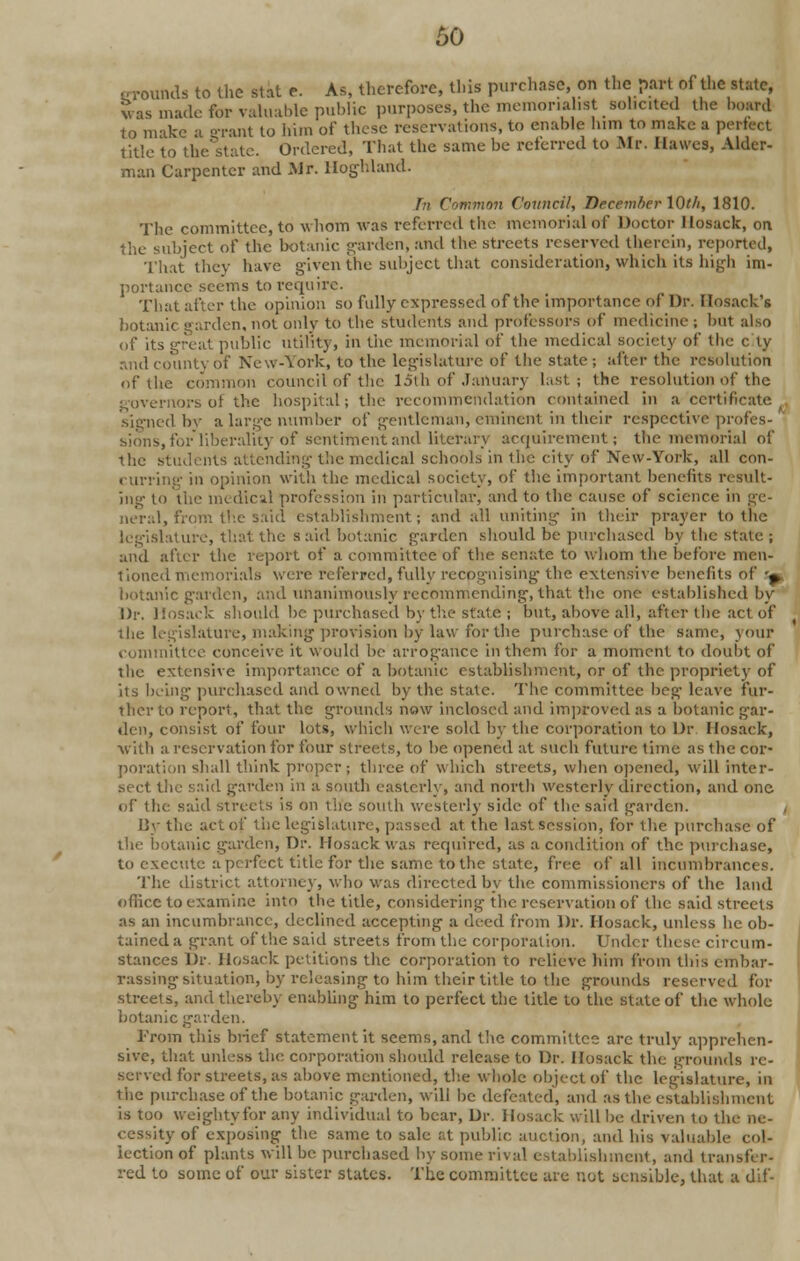 ..rounds to the stat e. As, therefore, this purchase, on the part of the state, vas made for valuable public purposes, the memorialist solicited the board 1o make a grant to him of those reservations, to enable him to make a perfect title to the state. Ordered, That the same be referred to Air. Ilawes, Alder- man Carpenter and Mr. Hoghland. hi Common Council, Tiecemher Wt/i, 1810. The committee, to whom was referred the memorial of Doctor llosack, on the subject of the botanic garden, and the streets reserved therein, reported, That they have given the subject that consideration, which its high im- portance seems toreopiirc. That after the opinion so fully expressed of the importance of Dr. Ilosack's botanic garden, not only to the students and professors of medicine ; but also of its great public utility, in the memorial of the medical society of the city and county of New-York, to the legislature of the state; after the resolution of the common council of the 15th of January last; the resolution of the governors of the hospital; the recommendation contained in a-certificate signed by a large number of gentleman, eminent in their respective profes- sions, for liberality of sentiment and literary acquirement! the memorial of the students attending- the medical schools in the city of New-York, nil con- curring in opinion with the medical society, of the important benefits result- ing to the medical profession in particular, and to the cause of science in ge- neral, from the said establishment; and all uniting in their prayer to the legislature, that the s aid botanic garden should be purchased by the State ; and after the report of a committee of the senate to whom the before men- tioned memorials were referred, fully recognising the extensive benefits of '^ botanic garden, and unanimously recommending, that the one established by Dr. Hosack should be purchased by the state ; but, above all, after the act of islature, making provision by law for the purchase of the same, your committee conceive it would be arrogance in them for a moment to doubt of the extensive importance of a botanic establishment, or of the propriety of its being purchased and owned by the state. The committee beg leave fur- ther to report, that the grounds now inclosed and improved as a botanic gar- den, consist of four lots, which were sold by the corporation to Dr. Hosack, ■with a reservation for four streets, to be opened at such future lime as the cor- poration shall think proper; three of which streets, when opened, will inter- sect the said garden in a south easterly, and north westerly direction, and one of the said streets is on the south westerly side of the said garden. i By the act of the legislature, passed at the last session, for 1 lie purchase of itanic garden, Dr. Hosack was required, as a condition of the purchase, to execute a perfect title for the same to the state, free of all incumbrances. The district attorney, who was directed by the commissioners of the land office to examine into the title, considering the reservation of the said streets as an incumbrance, declined accepting a deed from Dr. Hosack, unless he ob- tained a grant of the said streets from the corporation. Under these circum- stances Dr. Hosack petitions the corporation to relieve him from this embar- rassing situation, by releasing to him their title to the grounds reserved for streets, and thereby enabling him to perfect the title to the state of the whole botanic garden. From this brief statement it seems, and the committee arc truly apprehen- sive, that unless the corporation should release to Dr. Hosack the grounds re- served for streets, as above mentioned, the whole object of the legislature, in the purchase of the botanic garden, will be defeated, and as the establishment is too weighty for any individual to bear, Dr. Hosack will be driven to tl cessity of exposing the same to sale at public, auction, and his valuable col- lection of plants will be purchased by some rival establishment, and transf r- red to some of our sister states. The committee arc not sensible, that a dif-