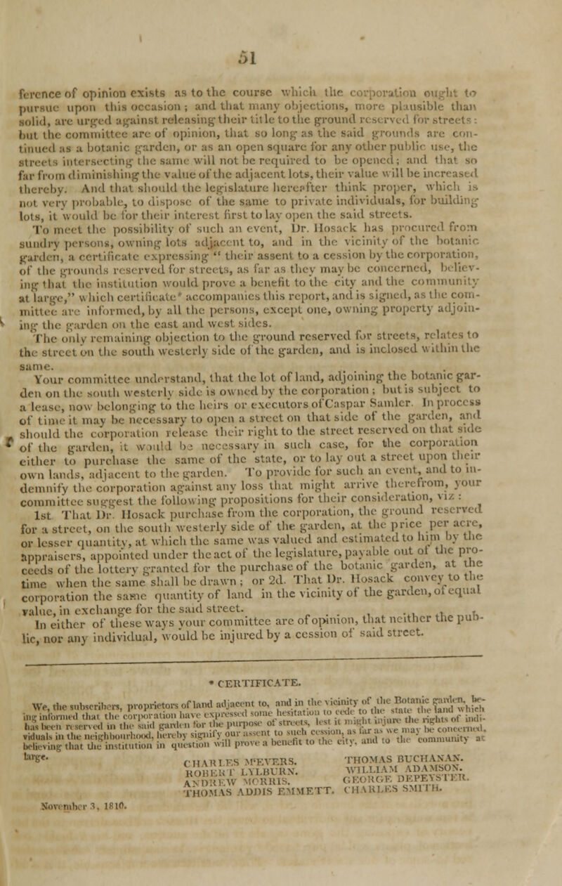 v of opinion exists as to the course which the pursue upon this occasion; and that man] usible than ■olid, are urged against releasing their title to the ground reserved forsl but the committee are of opinion, that so Long as the said grounds arc con- tinued as :i botanic garden, or as an open square for any other public use, the intersecting ihe same will not be required to i>e opened; and thai so far from diminishing the value of the adjacent lots, their value will be inert thereby. And that should the legislature hereafter think proper, which is Dot very probable, to dispose of the same to private individuals, for building lots, it would be tor their interest first to lay open the said str To meet the possibility of such an event, Dr. Hosack has procured from sundry persons, owning lots adjacent to, and in the vicinity of the botanic •:, :i certificate expressing  their assent to a cession by the corporation, of the grounds reserved for streets, as far as they may be concerned, believ- ing thai the institution would prove a benefit to the city and the community at large, « bich certificate accompanies this report, and is signed, as the corn- informed, bj all the persons, except one, owning property adjoin- ing the garden on ihc east and west sides. The only remaining objection to the ground reserved for streets, rela the street on the south westerly side of the garden, and is inclosed within the tame V four committee understand, that the lot of land, adjoining the botanic gar- den on the south westerly side is ov. ned by the corporation ; but is subject to , now belonging to the heirs or executors of Caspar Sander In pi of tune it maj be necessary to open a street on that side of the garden, and should the corporation release their right to the street reserved on thai of the garden, it would be necessary in such case, for the corporation cither to purchase the same of the state, or to lay out a street upon then- own lands, adjacent to the garden. To provide for such an event, and to in- demnify the corporation against any loss that might arrive therefrom, your committee suo-o-cst the following propositions for their consideration, viz : 1st ThatDr Hosack purchase from the corporation, the ground r< for a street, on the south westerly side of the garden, at the price per acre, or lesser quantity, at which the same was valued and estimated to him by the appraisers, appointed under the act of the legislature, paj able out Ql tlic pro- ceeds of the lottery granted for the purchase of the botanic garden, at the time when the same shall be drawn; or 2d. That Dr. Hosack convey to tin- corporation the same quantity of land in the vicinity of the garden, ot equal value, in exchange for the said street. „ . . , -,, t. ,t. In either of these ways vour committee are of opinion, that neither the pun- lie, nor any individual, would be injured by a cession o! said street. • CERTIFICATE. We, the subscribe, proprietors offend adto» to. andin tl.<m.oh, ty of c Bo »™ K^j'£ £ tag informed that the'eorporation have expressed someheateuonto cede.to **«?%?»^Jf£g. hi been r. .erved ... tlie Said garden for die purpose ot streett, i ,- « 2Kn«mS .idualsin the neighbourhood, tfereby signify our •*^»^^t^S^^n^JSS,SS^ believingthat thf institution in question win prove a benefit to the eity,aflHta ti., eommunnj '^- rttARLES M'F.VF.RS. THOMAS BUCHANAN. ROBERT LYLBURN WILLIAM ADAMSON. Av tivv' M.UUls: GEORGE DEPEYS THOM \S ADDIS KMMF.TT. CH \KLKS SMI I h. mber », lRio.