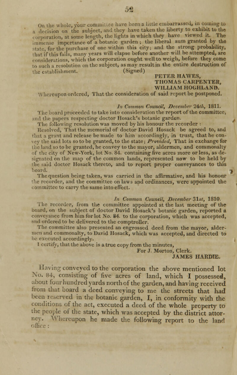 5fi On the whole, your committee have been a little embarrassed., in coming to a decision on the subject, and they have taken the liberty to exhibit to the < oiporation, at some length, the lights in which they have viewed it. The immense importance of a botanic garden; the liberal sum granted by die talc, for the purchase of one within this city; and the strong probability, Uiat if this fails, many years will elapse before another will be attempted, are considerations, which the corporation ought well to weigh, before they come to such a resolution on the subject, as may result in the entire destruction of the establishment. (Signed) PETER HAWES, THOMAS CARPENTER, WILLIAM HOGHLAND. \\ hereupon ordered, That the consideration of said report be postponed. In Common Council, December 24/h, 1811. The board proceeded to take into consideration the report of the committee, and the papers respecting doctor Hosack's botanic garden. The following resolution was moved by his honour the recorder : Resolved, That the memorial of doctor David Hosack be agreed to, and that a grant and release be made to him accordingly, in trust, that he con- •. cy the said lots so to be granted, to the state; Provided, That in exchange for the land so to be granted, he convey to the mayor, aldermen, and commonalty of the city of New-York, lot No. 84. containing five acres more or less, as de- signated on the map of the common lands, represented now to be held by the said doctor Hosack thereto, and to report proper conveyances to this board. The question being taken, was carried in the affirmative, and his honour the recorder, and the committee on laws and ordinances, were appointed the committee to carry the same into effect. In Common Council, December 31st, 1810- The recorder, from the committee appointed at the last meeting of the board, on the subject of doctor David Hosack's botanic garden, reported a conveyance from him for lot No. 84. to the corporation, which was accepted, and ordered to be delivered to the comptroller. The committee also presented an engrossed deed from the mayor, alder- men and commonalty, to David Hosack, which was accepted, and directed to be executed accordingly. 1 certify, that the above is a true copy from the minutes, For J. Morton, Clerk. JAMES IIARDIE. Having- conveyed to the corporation the above mentioned lot No. 84, consisting of five acres of land, which I possessed, about four hundred yards north of the garden, and having received iroin that board a deed conveying to me the streets that had been reserved in the botanic garden, I, in conformity with the conditions of the act, executed a deed of the whole property to the people of the state, which was accepted by the district attor- ney. Whereupon he made the following report to the land