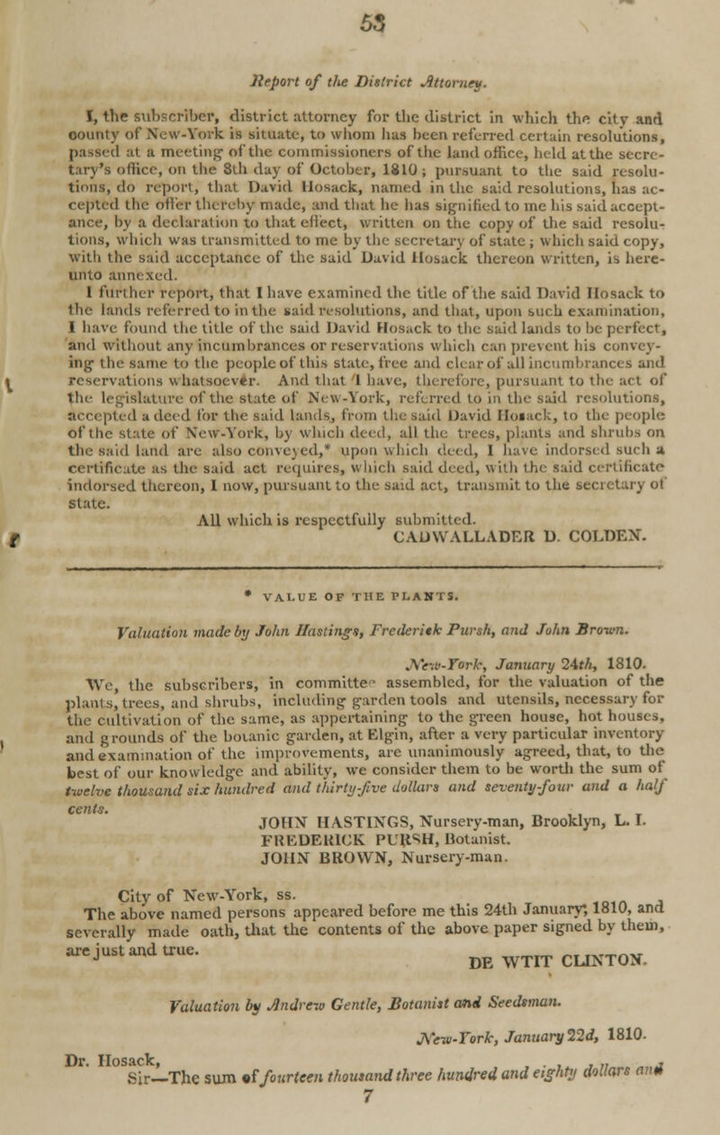 Jleport of tlte District Attorney. I, the subscriber, district attorney for the district in which th^ city and comity of New-York is situate, to whom lias been referred certain resolutions, passed at a meeting of the commissioners of the land office, held at the secre- tary's office, on the 8th day of October, 1810; pursuant to the said resolu- tions, do report, that David llosack, named in the said resolutions, has ac- re -ptrd the OtFct thereby made, and that he has signified to me his said accept- ance, by a declaration to that effect* written on the copy of the said resolu- tions, which was transmitted to me by the secretary of state ; which said copy, with the said acceptance of the said David llosack thereon written, is heie- unto annexed. 1 further report, that 1 have examined the title of the said David llosack to the lands referred to in the said resolutions, and that, upon such examination, 1 have found the title of the said David llosack to the said lands to be perfect, and without any incumbrances or reservations which can prevent his convey- ing1 the same to the people of this state, free and clear of all incumbrances and reservations whatsoever. And that I have, therefore, pursuant to the act of tlie legislature of the state of New-York, referred to in the said resolutions, accepted a deed for the said lands, from the said David Hosack, to the people of the state of \cw-York, by which deed, all the trees, plants and shrubs on the said land are also conveyed,* upon which deed, I have indorsed such a certificate as the said act requires, which said deed, with the said certificate- indorsed thereon, I now, pursuant to the said act, transmit to the secretary ol state. All which is respectfully submitted. CADWALLADER D. COLDEN. • VALUE OF THE PLANTS. Valuation made by John Hastings, Freileritk Pursh, and John Brown. New-Ywk, January 24th, 1810. We, the subscribers, in committer assembled, for the valuation of the plants, trees, and shrubs, including garden tools and utensils, necessary for the cultivation of the same, as appertaining to the green house, hot houses, and grounds of the botanic garden, at Elgin, after a very particular inventory and examination of the improvements, are unanimously agreed, that, to the best of our know ledge and ability, we consider them to be worth the sum of twelve thousand six hundred and thirty-five dollars and seventy-four and a half cents. • „ _ JOHN HASTINGS, Nursery-man, Brooklyn, L. I. FREDERICK PURSH, Botanist. JOHN BROWN, Nursery-man. City of New-York, ss. The above named persons appeared before me this 24th January*, 1810, and severally made oath, that the contents of the above paper signed by them, are just and true. ^^ _,T ,..,_,„„ J DE WTIT CLINTON. Valuation by Andrew Gentle, Botanist and Seedsman. J\ew-Vork, January 22d, 1810. T\t» TIosiclc Sir—The sum «f fourteen thousand three hundred and eighty dollars ami 7
