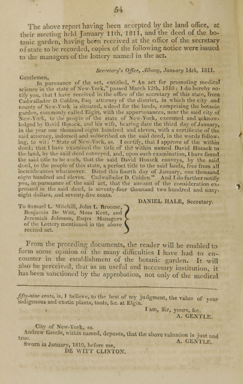 The above report having been accepted by the land office, at their meeting held January 11th, 1811, and the deed of the bo- tanic garden, having been received at the office of the secretary of state to be recorded, copies of the following notice were issued to die managers of the lottery named in the act. Secretary's Office, Albany, January l&th, 1811. Gentlemen, In pursuance of the net, entitled,  An act for promoting1 medical science in the state of New-York, passed March 12th, 1810 ; I do hereby RO- iu, that I have received in the office of the secretary of'this stale, from Cadwallader D Colden, Esq. attorney of the district, in which the city and county of New-York is situated, a deed for the lands, comprising-the botanic garden, commonly called Elgin, with the appurtenances, near the said city of New-York, to the people of the state of New-York, executed and acknow- ledged by David Hosack, and his wife, bearing date the third day of January, in the year one thousand eight hundred and eleven, with a certificate of the said attorney, indorsed and subscribed on the said deed, in the words follow- ing, to wit: State of New-York, ss. I certify, that I approve of the within deed; that I have examined the title of the within named David Hosack to the land, by the said deed conveyed, and, upon such examination, I have found the said title to be such, that the said David Hosack conveys, by the said dc ril, to the people of this state, a perfect title to the said lands, free from all incumbrances whatsoever. Dated this fourth day of January, one thousand eight hundred and eleven. Cadwalladcr D. Colden. And I do further notify you, in pursuance of the said act, that the amount of the consideration ex- pressed in the said deed, is seventy-four thousand two hundred and sixty- eight dollars, and seventy-five cents. To Samuel L. Mitchill, John L. Broome, Benjamin I)e Witt, .Moss Kent, and Jeremiah Johnson, Esqrs Managers of the Lottery mentioned in the above recited act. DANIEL HALE, Secretary. From the preceding documents, the reader will be enabled to form some opinion of the many difficulties I have had to en- counter in the establishment of the botanic garden. It will also be perceived, that as an useful and necessary institution, it has been sanctioned by the approbation, not only of the medical fftv-nine cents, is, I believe, to the best of my judgment, the value of vour indigenous and exotic plants, tools, Sec. at Elgin. ■> I am, Sir, yours, &c. A. GENTLE. City of New-York, ss. truemlrCW GenUe' WUhin namCd' dep0SCS'that tbe above valuation is j„st and Sworn in January, 1819, before me, A' °EN l LE> DE WITT CLINTON.