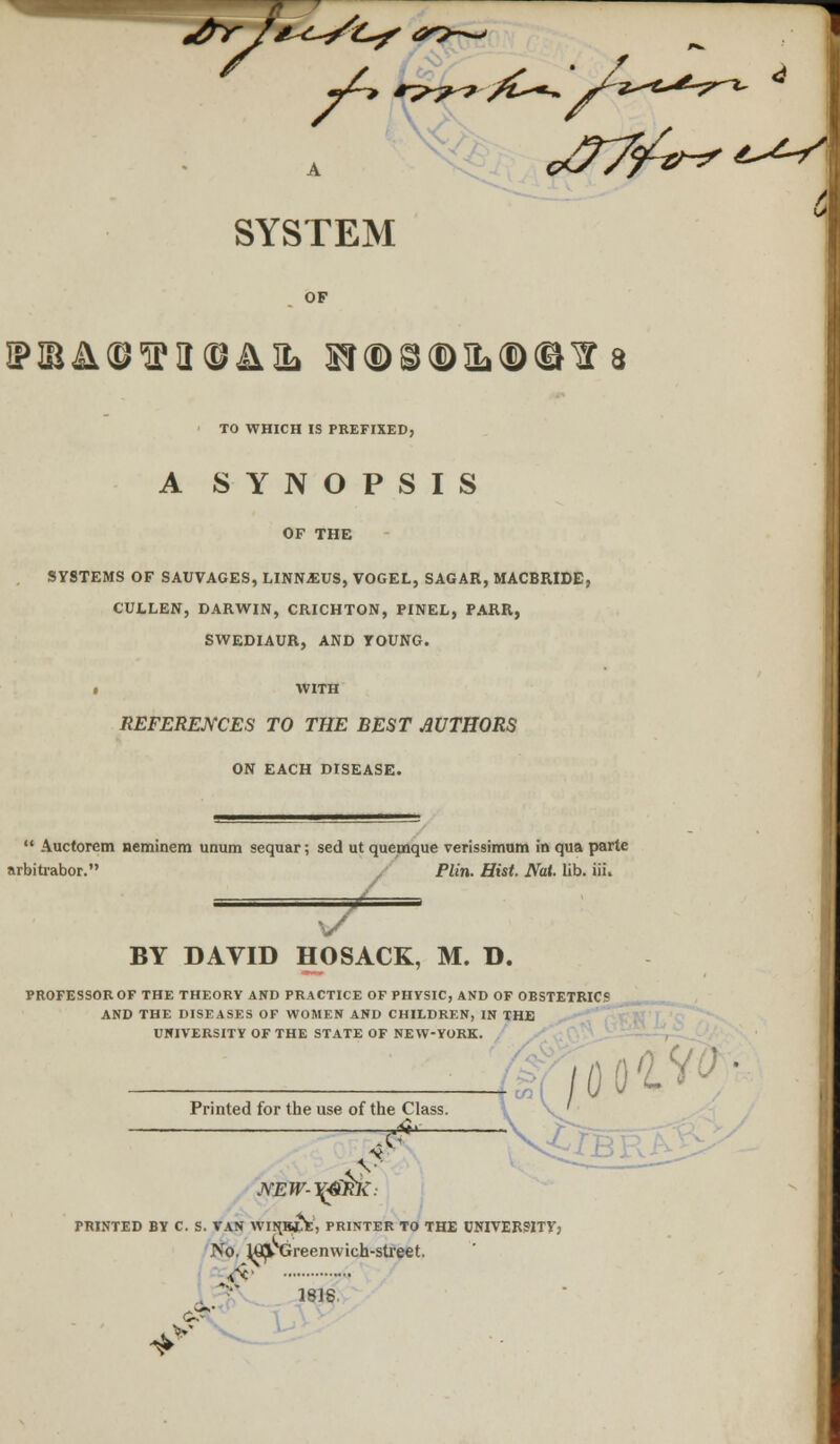  SYSTEM TO WHICH IS PREFIXED, A SYNOPSIS OF THE SYSTEMS OF SAUVAGES, LINN^US, VOGEL, SAGAR, MACBRIDE, CULLEN, DARWIN, CRICHTQN, PINEL, PARR, SWEDIAUR, AND TOUNG. • WITH REFERENCES TO THE BEST AUTHORS ON EACH DISEASE.  Auctorem neminem unum sequar; sed ut quemque verissimum in qua parte arbitrabor. Plin. Hist. Nat. lib. iii. BY DAVID HOSACK, M. D. PROFESSOR OF THE THEORY AND PRACTICE OF PHYSIC, AND OF OBSTETRIC? AND THE DISEASES OF WOMEN AND CHILDREN, IN THE UNIVERSITY OF THE STATE OF NEW-YORK. Printed for the use of the Class ion /' -vgg; NEW-^4ikl{: PRINTED BY C. S. TAN WI^RIE, PRINTER TO THE UNIVERSITY; No. W|k Greenwich-street, V*' 1818. ♦v