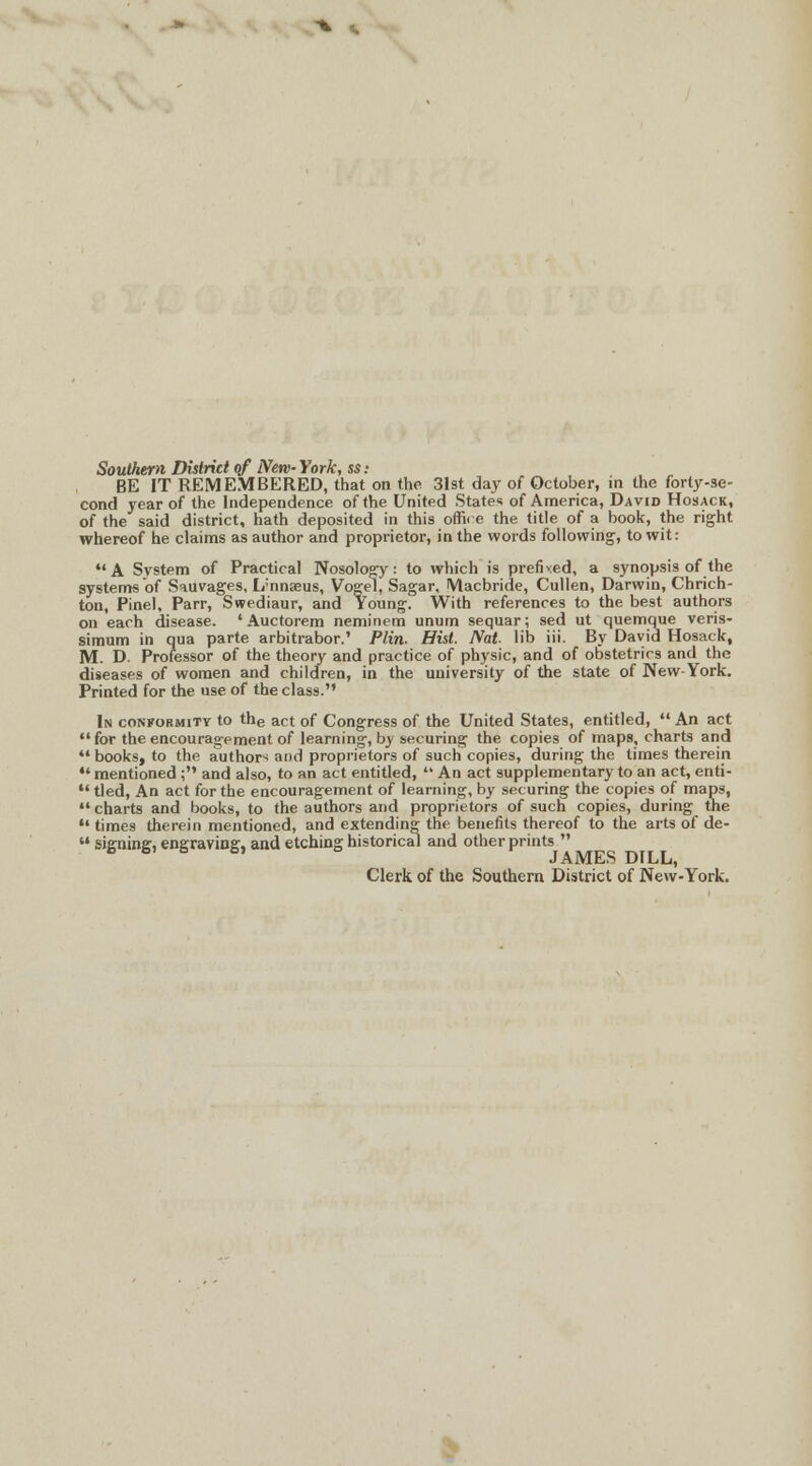 Southern District of New York, ss: BE IT REMEMBERED, that on the 31st day of October, in the forty-se- cond year of the Independence of the United States of America, David Hosack, of the said district, hath deposited in this offic e the title of a book, the right whereof he claims as author and proprietor, in the words following, to wit: A System of Practical Nosology: to which is prefixed, a synopsis of the systems of Sauvages, L'nnaeus, Vogel, Sagar, Macbride, Cullen, Darwin, Chrich- ton, Pinel, Parr, Swediaur, and Young. With references to the best authors on each disease. * Auctorem neminem unum sequar; sed ut quemque veris- simum in qua parte arbitrabor.' Plin. Hist. Nat- lib iii. By David Hosack, M. D. Professor of the theory and practice of physic, and of obstetrics and the diseases of women and children, in the university of the state of New-York. Printed for the use of the class. In conformity to the act of Congress of the United States, entitled,  An act  for the encouragement of learning, by securing the copies of maps, charts and *' books, to the authors and proprietors of such copies, during the times therein  mentioned ; and also, to an act entitled, An act supplementary to an act, enti- 11 tied, An act for the encouragement of learning, by securing the copies of maps, *'charts and books, to the authors and prpprietors of such copies, during the  times therein mentioned, and extending the benefits thereof to the arts of de-  signing, engraving, and etching historical and other prints  6 & & 6> JAMES DILL, Clerk of the Southern District of New-York.