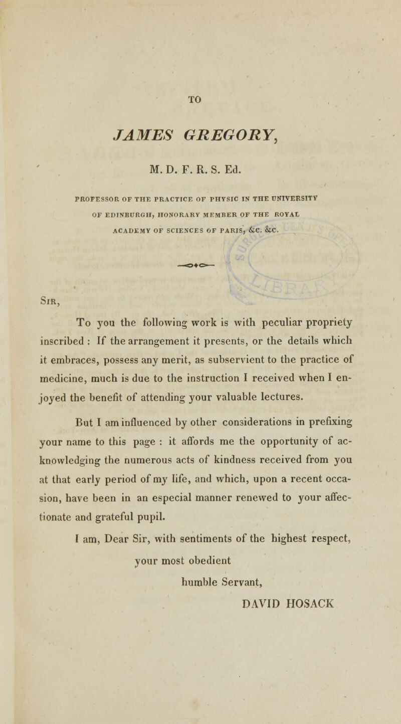 TO JAMES GREGORY, M. D. F. R. S. Ed. PROFESSOR OF THE PRACTICE OF PHYSIC IN THE UNIVERSITY OF EDINBURGH, HONORARY MEMBER OF THE ROYAL ACADEMY OF SCIENCES OF PARIS, &.C. &.C. Sir, To you the following work is with peculiar propriety inscribed : If the arrangement it presents, or the details which it embraces, possess any merit, as subservient to the practice of medicine, much is due to the instruction I received when I en- joyed the benefit of attending your valuable lectures. But I am influenced by other considerations in prefixing your name to this page : it affords me the opportunity of ac- knowledging the numerous acts of kindness received from you at that early period of my life, and which, upon a recent occa- sion, have been in an especial manner renewed to your affec- tionate and grateful pupil. I am, Dear Sir, with sentiments of the highest respect, your most obedient humble Servant, DAVID HOSACK