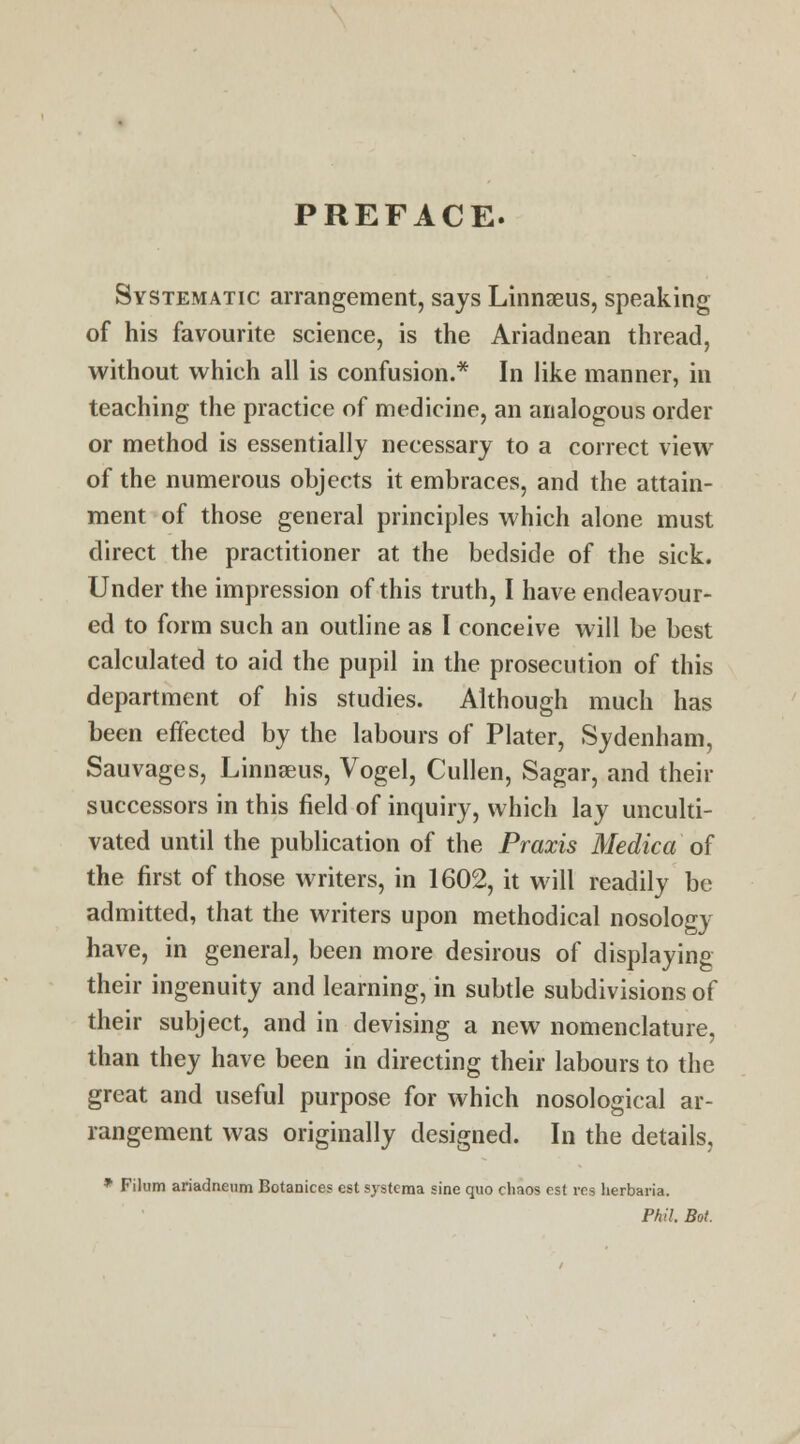 PREFACE. Systematic arrangement, says Linnaeus, speaking of his favourite science, is the Ariadnean thread, without which all is confusion.* In like manner, in teaching the practice of medicine, an analogous order or method is essentially necessary to a correct view of the numerous objects it embraces, and the attain- ment of those general principles which alone must direct the practitioner at the bedside of the sick. Under the impression of this truth, I have endeavour- ed to form such an outline as I conceive will be best calculated to aid the pupil in the prosecution of this department of his studies. Although much has been effected by the labours of Plater, Sydenham, Sauvages, Linnaeus, Vogel, Cullen, Sagar, and their successors in this field of inquiry, which lay unculti- vated until the publication of the Praxis Medic a of the first of those writers, in 1602, it will readily be admitted, that the writers upon methodical nosology have, in general, been more desirous of displaying their ingenuity and learning, in subtle subdivisions of their subject, and in devising a new nomenclature, than they have been in directing their labours to the great and useful purpose for which nosological ar- rangement was originally designed. In the details, * Filum ariadneum Botanices est systema sine quo chaos est res herbaria. Phil. Bot.