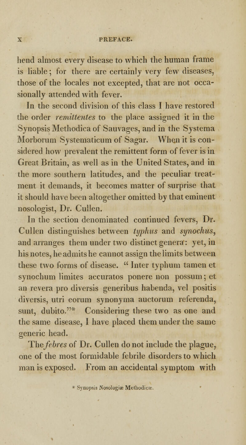 hend almost every disease to which the human frame is liable; for there are certainly very few diseases, those of the locales not excepted, that are not occa- sionally attended with fever. In the second division of this class I have restored the order remittentes to the place assigned it in the Synopsis Methodica of Sauvages, and in the Systema Morborum Systematicum of Sagar. When it is con- sidered how prevalent the remittent form of fever is in Great Britain, as well as in the United States, and in the more southern latitudes, and the peculiar treat- ment it demands, it becomes matter of surprise that it should have been altogether omitted by that eminent nosologist, Dr. Cullen. In the section denominated continued fevers, Dr. Cullen distinguishes between typhus and synochus, and arranges them under two distinct genera: yet, in his notes, he admits he cannot assign the limits between these two forms of disease.  Inter typhum tamen et synochum limites accuratos ponere non possum; et an revera pro diversis generibus habenda, vel positis diversis, utri eorum synonyma auctorum referenda, sunt, dubito.* Considering these two as one and the same disease, I have placed them under the same generic head. Thefebres of Dr. Cullen do not include the plague, one of the most formidable febrile disorders to which man is exposed. From an accidental symptom with * Synopsis Nosologic Methodicte.