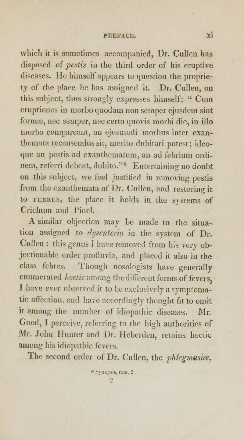 which it is sometimes accompanied, Dr. Cullen has disposed of pestis in the third order of his eruptive diseases. He himself appears to question the proprie- ty of the place he has assigned it. Dr. Cullen, on this subject, thus strongly expresses himself:  Cum eruptiones in morboquodam non semper ejusdem suit forma?, nee semper, nee certo quovis morbi die, in illo morbo compareant, an ejusmodi morbus inter exan- themata recensendus sit, merito dubitari potest; ideo- quc an pestis ad exanthematum, an ad febrium ordi- nem, referri debeat, dubito.* Entertaining no doubt on this subject, we feel justified in removing pestis from the exanthemata of Dr. Cullen, and restoring it to febres, the place it holds in the systems of Crichton and Pin el. A similar objection may be made to the situa- tion assigned to ihjsentcria in the system of Dr. Cullen : this genus I have removed from his very ob- jectionable order profluvia, and placed it also in the class febres. Though nosologists have generally enumerated hectic among the different forms of fevers, I have ever observed it to be exclusively a symptoma- tic affection, and have accordingly thought fit to omit it among the number of idiopathic diseases. Mr. Good, I perceive, referring to the high authorities of Mr. John Hunter and Dr. Heberden, retains hectic among his idiopathic fevers. The second order of Dr. Cullen, the phlegmasia. Synopsis, torn. 2.