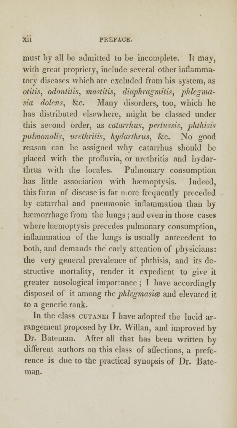 must by all be admitted to be incomplete. It may, with great propriety, include several other inflamma- tory diseases which are excluded from his system, as otitis, odontitis, mastitis, diaphragmitis, phlegma- sia dolens, &c. Many disorders, too, which he has distributed elsewhere, might be classed under this second order, as catarrhus, pertussis, phthisis pulmonalis, urethritis, hydarthrus, &c. No good reason can be assigned why catarrhus should be placed with the profluvia, or urethritis and hydar- thrus with the locales. Pulmonary consumption has little association with haemoptysis. Indeed, this form of disease is far n;ore frequently preceded by catarrhal and pneumonic inflammation than by haemorrhage from the lungs; and even in those cases where haemoptysis precedes pulmonary consumption, inflammation of the lungs is usually antecedent to both, and demands the early attention of physicians: the very general prevalence of phthisis, and its de- structive mortality, render it expedient to give it greater nosological importance ; I have accordingly disposed of it among the phlegmasia and elevated it to a generic rank. In the class cutanei I have adopted the lucid ar- rangement proposed by Dr. Willan, and improved by Dr. Bateman. After all that has been written by different authors on this class of affections, a prefe- rence is due to the practical synopsis of Dr. Bate- man.