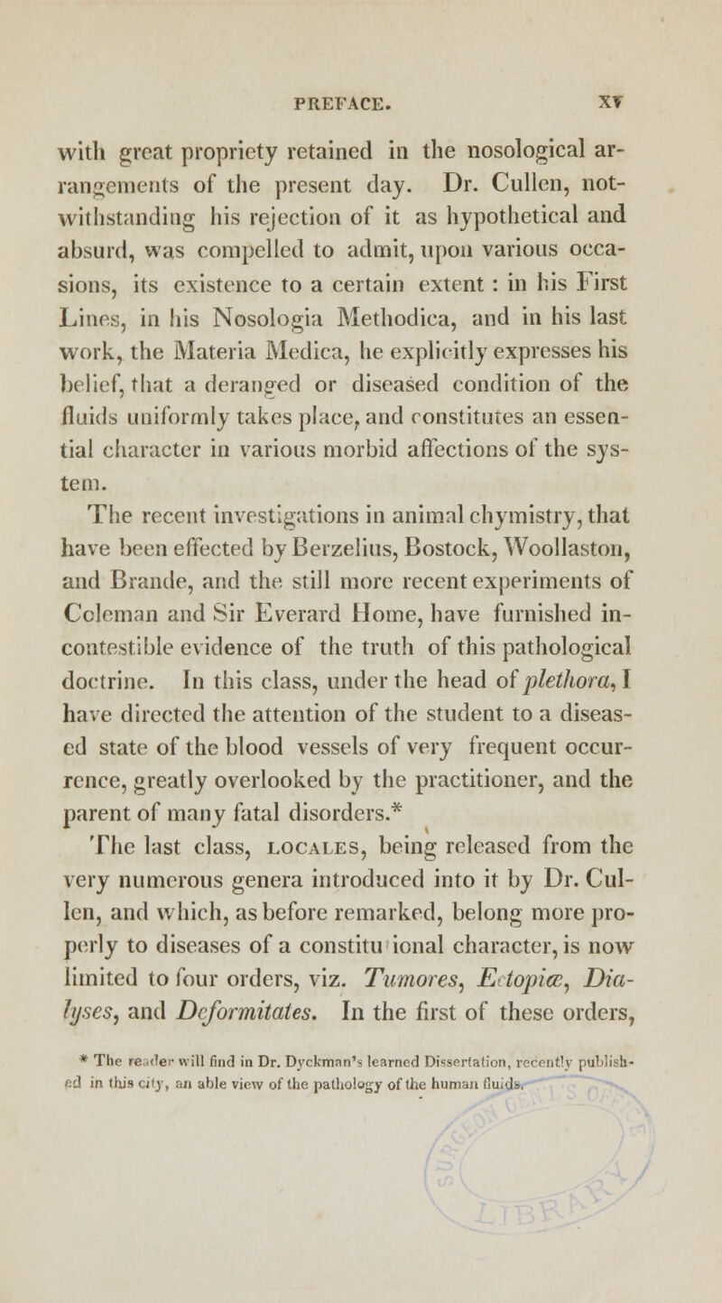 with great propriety retained in the nosological ar- rangements of the present day. Dr. Cullen, not- withstanding his rejection of it as hypothetical and absurd, was compelled to admit, upon various occa- sions, its existence to a certain extent: in his First Lines, in his Nosologia Methodica, and in his last work, the Materia Medica, he explicitly expresses his belief, that a deranged or diseased condition of the fluids uniformly takes place, and constitutes an essen- tial character in various morbid affections of the sys- tem. The recent investigations in animal chymistry, that have been effected by Berzelius, Bostock, Woollaston, and Brande, and the still more recent experiments of Coleman and Sir Everard Home, have furnished in- contestible evidence of the truth of this pathological doctrine. In this class, under the head of plethora,! have directed the attention of the student to a diseas- ed state of the blood vessels of very frequent occur- rence, greatly overlooked by the practitioner, and the parent of many fatal disorders.* The last class, locates, being released from the very numerous genera introduced into it by Dr. Cul- len, and which, as before remarked, belong more pro- perly to diseases of a constitu ional character, is now limited to four orders, viz. Tumor es, Ectopia, Dia- lyseSj and Dcformitates. In the first of these orders, * The leader will find in Dr. Dyckman's learned Dissertation, recent!}' publish- ed in this city, an able view of the pathology of the human fluids.