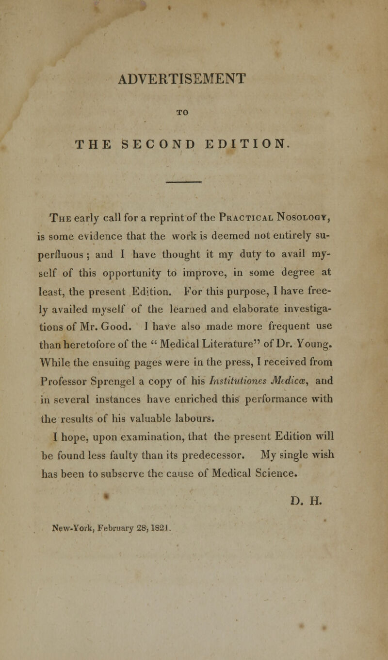 ADVERTISEMENT TO THE SECOND EDITION The early call for a reprint of the Practical Nosology, is some evidence that the work is deemed not entirely su- perfluous ; and I have thought it my duty to avail my- self of this opportunity to improve, in some degree at least, the present Edition. For this purpose, 1 have free- ly availed myself of the learned and elaborate investiga- tions of Mr. Good. I have also made more frequent use than heretofore of the  Medical Literature of Dr. Young. While the ensuing pages were in the press, I received from Professor Sprengel a copy of his Institutioncs Mcdicce, and in several instances have enriched this performance with the results of his valuable labours. I hope, upon examination, that the present Edition will he found less faulty than its predecessor. My single wish has been to subserve the cause of Medical Science. D. H. New-York, February 28,1821.