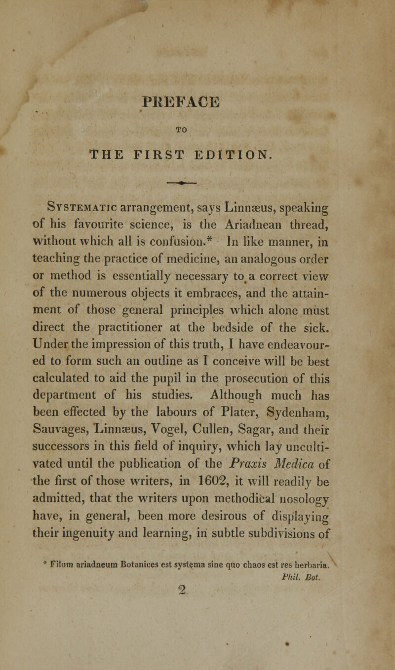 PREFACE THE FIRST EDITION. Systematic arrangement, says Linnaeus, speaking of his favourite science, is the Ariadnean thread, without which all is confusion.* In like manner, in teaching the practice of medicine, an analogous order or method is essentially necessary toa correct view of the numerous objects it embraces, and the attain- ment of those general principles which alone must direct the practitioner at the bedside of the sick. Under the impression of this truth, I have endeavour- ed to form such an outline as I conceive will be best calculated to aid the pupil in the prosecution of this department of his studies. Although much has been effected by the labours of Plater, Sydenham, Sauvages, Linnaeus, Vogel, Cullen, Sagar, and their successors in this field of inquiry, which lay unculti- vated until the publication of the Praxis Medica of the first of those writers, in 1602, it will readily be admitted, that the writers upon methodical nosology have, in general, been more desirous of displaying their ingenuity and learning, in subtle subdivisions of • Filtim ariadneum Botanices est systema sine quo chaos est res herbaria. Phil. Bot.