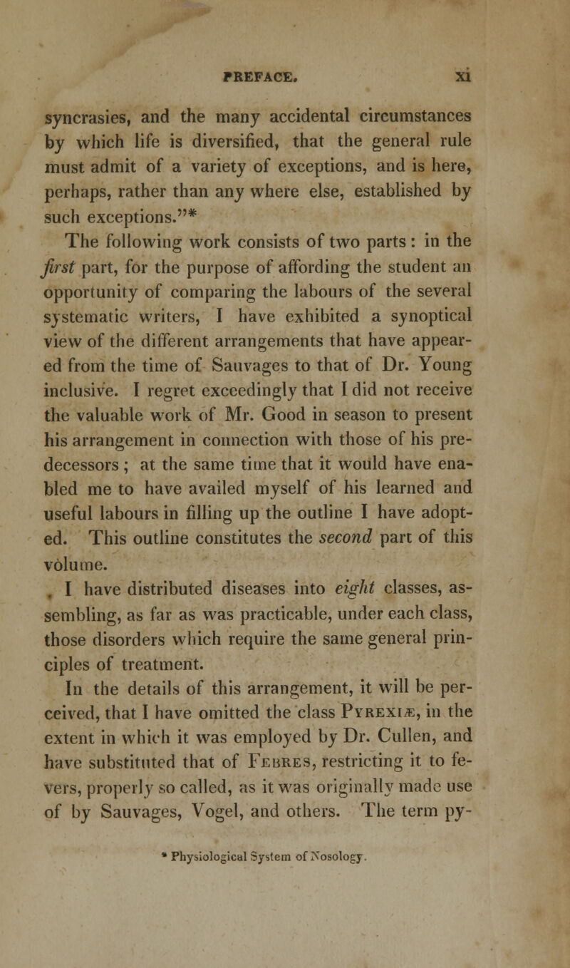 syncrasies, and the many accidental circumstances by which life is diversified, that the general rule must admit of a variety of exceptions, and is here, perhaps, rather than any where else, established by such exceptions.* The following work consists of two parts : in the first part, for the purpose of affording the student an opportunity of comparing the labours of the several systematic writers, I have exhibited a synoptical view of the different arrangements that have appear- ed from the time of Sauvages to that of Dr. Young inclusive. I regret exceedingly that I did not receive the valuable work of Mr. Good in season to present his arrangement in connection with those of his pre- decessors ; at the same time that it would have ena- bled me to have availed myself of his learned and useful labours in filling up the outline I have adopt- ed. This outline constitutes the second part of this volume. I have distributed diseases into eight classes, as- sembling, as far as was practicable, under each class, those disorders which require the same general prin- ciples of treatment. In the details of this arrangement, it will be per- ceived, that I have omitted the class Pyrexia, in the extent in which it was employed by Dr. Cullen, and have substituted that of Febres, restricting it to fe- vers, properly so called, as it was originally made use of by Sauvages, Vogel, and others. The term py- * Physiological System of Nosology.