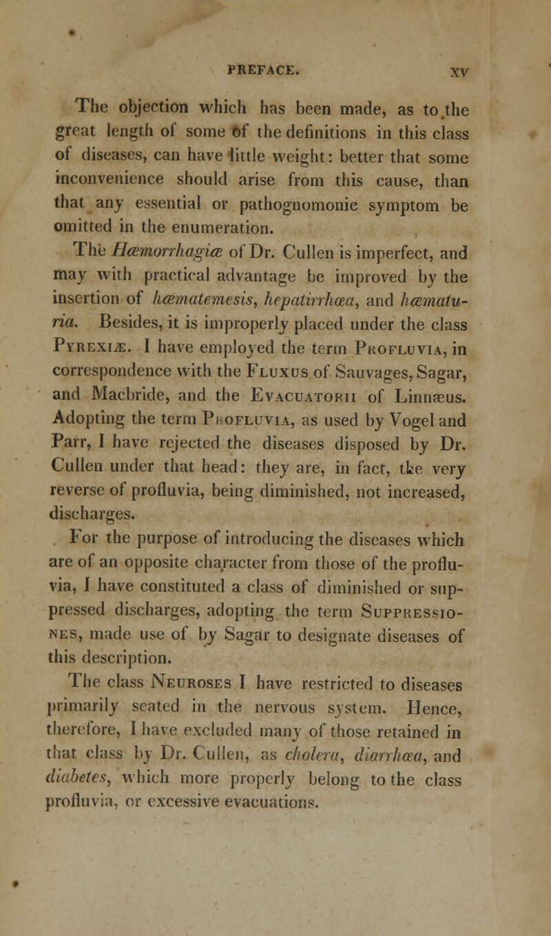 The objection which has been made, as to .the great length of some &f the definitions in this class of diseases, can have little weight: better that some inconvenience should arise from this cause, than that any essential or pathognomonic symptom be omitted in the enumeration. The Heemorrhagice of Dr. Cullen is imperfect, and may with practical advantage be improved by the insertion of hcematemesis, hepatirrhcea, and hematu- ria. Besides, it is improperly placed under the class Pyrexiae. I have employed the term Pkofluvia, in correspondence with the Fluxus of Sauvages, Sagar, and Macbride, and the Evacuatorii of Linnaeus. Adopting the term Pbofluvia, as used by Vogel and Parr, I have rejected the diseases disposed by Dr. Cullen under that head: they are, in fact, tte very reverse of profluvia, being diminished, not increased, discharges. . For the purpose of introducing the diseases which are of an opposite character from those of the proflu- via, I have constituted a class of diminished or sup- pressed discharges, adopting the term Suppkessio- nes, made use of by Sagar to designate diseases of this description. The class Neuroses I have restricted to diseases primarily seated in the nervous system. Hence, therefore, I have excluded many of those retained in tiiat class by Dr. Cullen, as cholera, diarrhoea, and diabetes, which more properly belong to the class profluvia, or excessive evacuations.