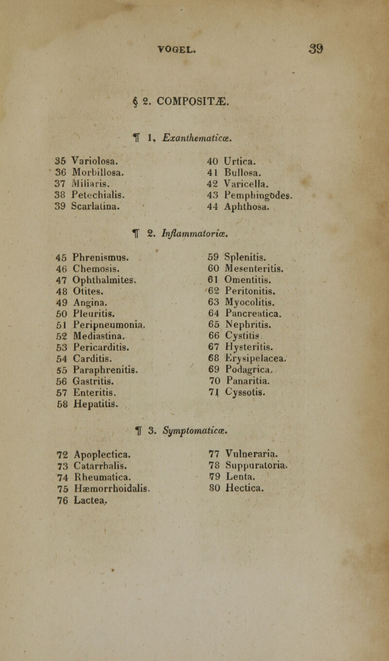 § 2. COMPOSITE. IT 1. Exanthematicce. 35 Variolosa. 36 Morbillosa. 37 Aliliaris. 38 Petechialis. 39 Scarlatina. 40 Urtica. 41 Bullosa. 42 Varicella. 43 PempliingOdes. 44 Aphthosa. IT 2. Inflammatories. 45 Phrenismus. 46 Chemosis. 47 Ophthalmitis. 48 Otites. 49 Angina. 50 Pleuritis. 51 Peripneumonia. 52 Mediastina. 53 Pericarditis. 54 Carditis. 55 Paraphrenias. 56 Gastritis. 57 Enteritis. 58 Hepatitis. 59 Splenitis. 60 Mesenteritis. 61 Omentitis. 62 Peritonitis. 63 Myocolitis. 64 Pancreatica. 65 Nephritis. 66 Cystitis 67 Hysteritis. 68 Erysipelacea. 69 Podagrica. 70 Panaritia. 71 Cyssotis. H 3. Symptomatica. 72 Apoplectics. 73 Catarrhalis. 74 Rheumatica. 75 Haemorrhoidalis. 76 Lactea.. 77 Vulneraria. 78 Suppuratoria. 79 Lenta. 80 Hectica.