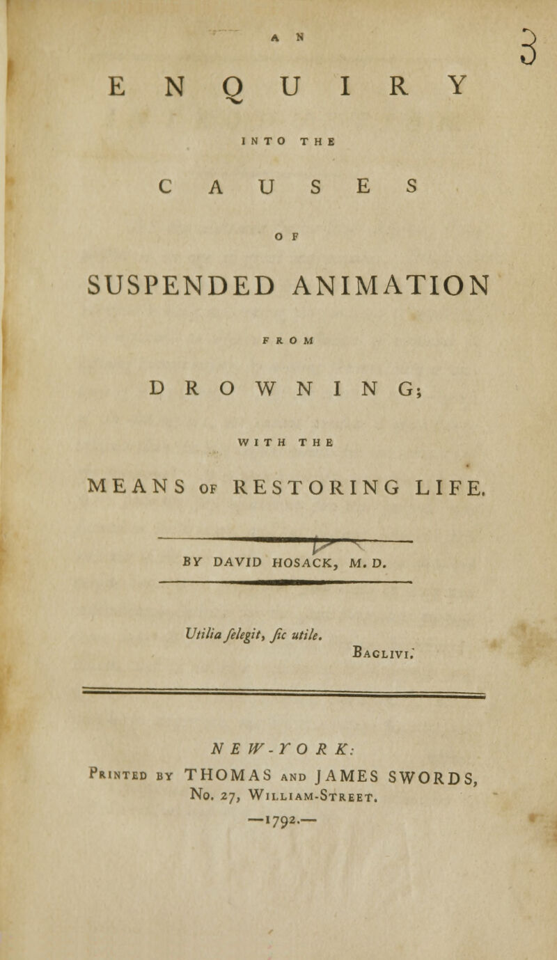 A N 3 ENQUIRY INTO THE CAUSES SUSPENDED ANIMATION DROWNING; WITH THE MEANS of RESTORING LIFE. P-— BY DAVID HOSACK, M. D. Vtill a/elegit, fie utile. Baclivi. N E W -Y O R K: Printed by THOMAS and JAMES SWORDS, No. 27, William-Street. — I7Q2.— '79