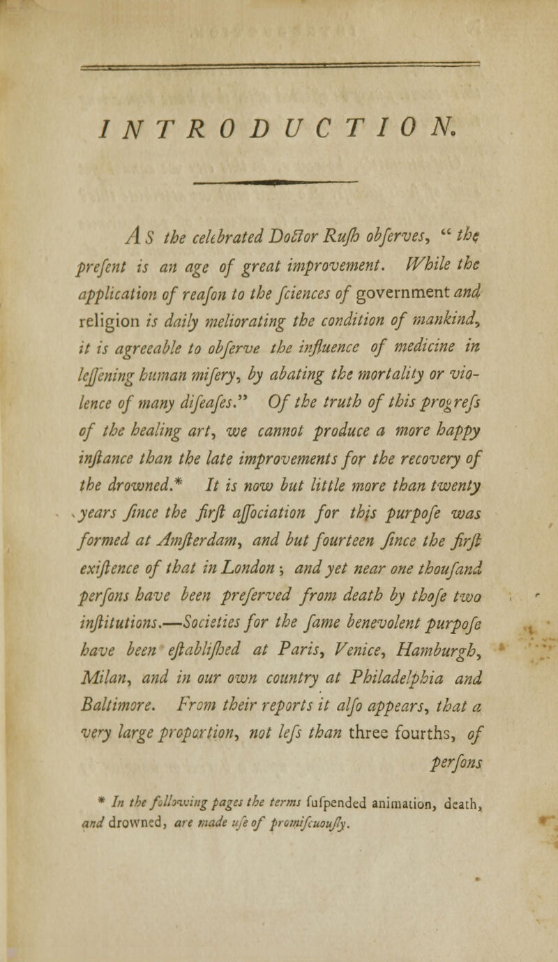 INTRODUCTION. A S the celebrated Doclor Rufh obferves,  tha prefent is an age of great improvement. While the application of reafon to the fciences of government and religion is daily meliorating the condition of mankind, it is agreeable to obferve the influence of medicine in lej/ening human mifery, by abating the mortality or vio- lence of many difeafes. Of the truth of this prog refs of the healing art, we cannot produce a more happy inflame than the late improvements for the recovery of the drowned* It is now but little more than twenty . years fince the firfl affociation for this purpofe was formed at Amfterdam, and but fourteen fince the firji exiftence of that in London ; and yet near one thoufand psrfons have been preferved from death by thofe two inftitutions.—Societies for the fame benevolent purpofe have been ejlablifloed at Paris, Venice, Hamburgh, Milan, and in our own country at Philadelphia and Baltimore. From their reports it alfo appears, that a very large proportion, not lefs than three fourths, of perfons * In the following pages the terms fufpended animation, death, and drowned, are made ufeof promifcuoujly.