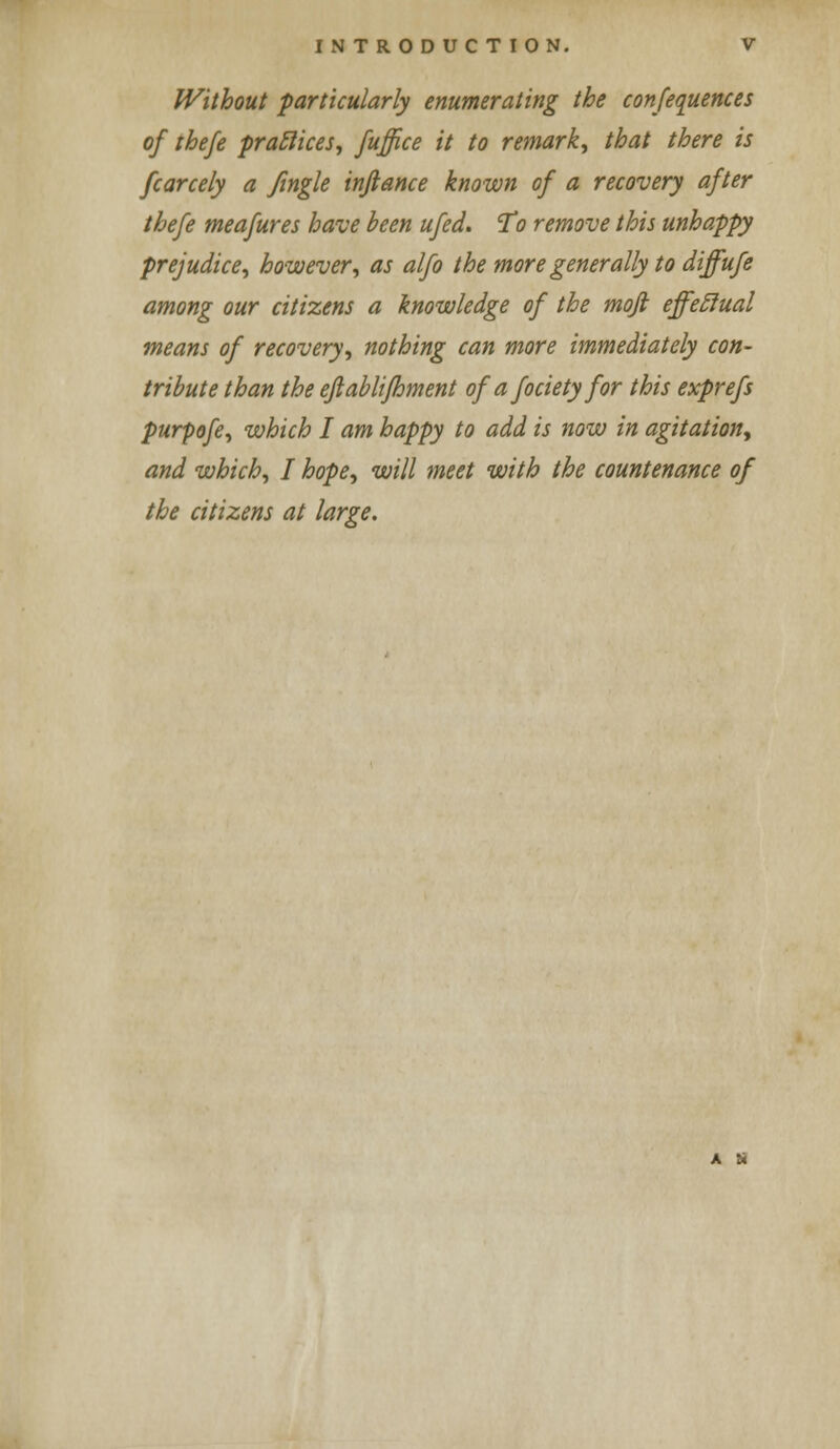 Without particularly enumerating the conferences of thefe practices, fuffice it to remark, that there is fcarcely a Jingle infiance known of a recovery after thefe meafures have been ufed. To remove this unhappy prejudice, however, as alfo the more generally to diffufe among our citizens a knowledge of the moft effectual means of recovery, nothing can more immediately con- tribute than the eftablifhment of a fociety for this exprefs purpofe, which I am happy to add is now in agitation, and which, I hope, will meet with the countenance of the citizens at large.