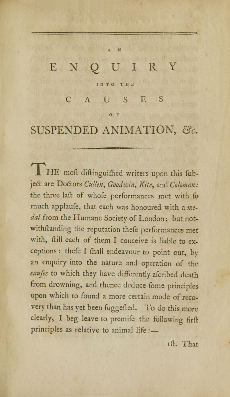 ENQUIRY INTO THE CAUSES SUSPENDED ANIMATION, &c. JL HE moft diftinguimed writers upon this fub- jed are Doctors Cullen, Goodwin, Kite, and Coleman: the three laft of whofe performances met with (o much applaufe, that each was honoured with a me- dal from the Humane Society of London •, but not- withftanding the reputation thefe performances met with, ftill each of them I conceive is liable to ex- ceptions : thefe I mail endeavour to point out, by an enquiry into the nature and operation of the caufes to which they have differently afcribed death from drowning, and thence deduce fome principles upon which to found a more certain mode of reco- very than has yet been fuggefted. To do this more clearly, I beg leave to premife the following firfl principles as relative to animal life:— ift. That