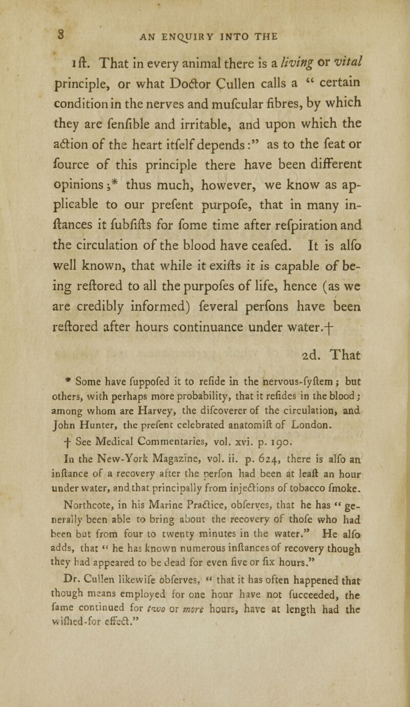 i ft. That in every animal there is a living or vital principle, or what Doclor Cullen calls a  certain condition in the nerves and mufcular fibres, by which they are fenfible and irritable, and upon which the aclion of the heart itfelf depends: as to the feat or fource of this principle there have been different opinions ;* thus much, however, we know as ap- plicable to our prefent purpofe, that in many in- ftances it fubfifts for fome time after refpiration and the circulation of the blood have ceafed. It is alfo well known, that while it exifts it is capable of be- ing reftored to all the purpofes of life, hence (as we are credibly informed) feveral perfons have been reftored after hours continuance under water.-f- 2d. That * Some have fuppofed it to refide in the nervous-fyftem; but others, with perhaps more probability, that it refides in the blood; among whom are Harvey, the difcoverer of the circulation, and John Hunter, the prefent celebrated anatomift of London. ■f See Medical Commentaries, vol. xvi. p. 190. In the New-York Magazine, vol. ii. p. 624, there is alfo an inftance of a recovery after the perfon had been at leaft an hour under water, and that principally from injections of tobacco fmoke. Northcote, in his Marine Practice, obferves, that he has  ge- nerally been able to bring about the recovery of thofe who had been but from four to twenty minutes in the water. He alfo adds, that  he has known numerous inftancesof recovery though they had appeared to be dead for even five or fix hours. Dr. Cullen likewife obferves,  that it has often happened that though means employed for one hour have not fucceeded, the fame continued for two or mare hours, have at length had the wifhed-for efFccl.