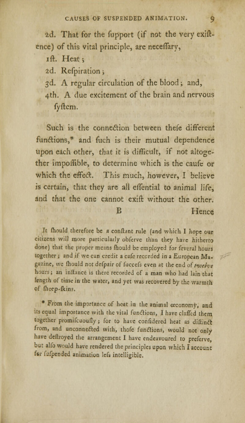 2d. That for the fupport (if not the very exig- ence) of this vital principle, are neceflary, 1 ft. Heat-, 2d. Refpiration i 3d. A regular circulation of the blood; and, 4th. A due excitement of the brain and nervous fyftcm. Such is the connection between thefe different functions,* and fuch is their mutual dependence upon each other, that it is difficult, if not altoge- ther impoilible, to determine which is the caufc or which the efFed. This much, however, I believe is certain, that they are all effential to animal life, and that the one cannot exift without the other. B Hence It fhould therefore be a confhnt rule (and which I hope our citizens will more particularly obferve than they have hitherto done) that the proper means fhould be employed for feveral hours together; and if we can credit a cafe recorded in a European Ma- gazine, wc fhould not defpair of fuccefs even at the end of ttuefoe hours; an inlhnce is there recorded of a man who had lain that length of time in the water, and yet was recovered by the warmth of fheep-fkins. * From the importance of heat in the animal ceconomy, and its equal importance with the vital functions, I have clalTed them together promifcuoufly ; for to have confidered heat as diftinft from, and unconnected with, thofe funclions, would not only have deftroyed the arrangement I have endeavoured to preferve, but alfo would have rendered the principles upon which I account fsr Ijfpendcd animation lefs intelligible.