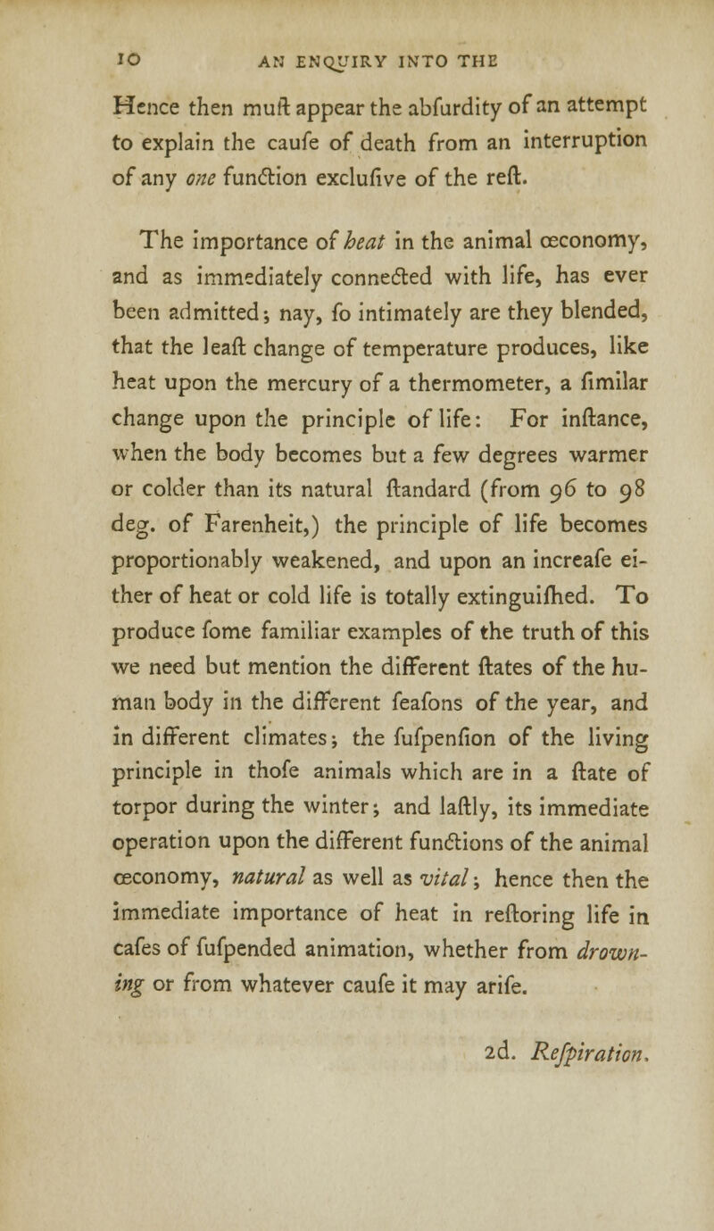 Hence then muft appear the abfurdity of an attempt to explain the caufe of death from an interruption of any one function exclufive of the reft. The importance of heat in the animal ceconomy, and as immediately connected with life, has ever been admitted; nay, fo intimately are they blended, that the leaft change of temperature produces, like heat upon the mercury of a thermometer, a fimilar change upon the principle of life: For inftance, when the body becomes but a few degrees warmer or colder than its natural ftandard (from 0.6 to 98 deg. of Farenheit,) the principle of life becomes proportionably weakened, and upon an increafe ei- ther of heat or cold life is totally extinguifhed. To produce fome familiar examples of the truth of this we need but mention the different ftates of the hu- man body in the different feafons of the year, and in different climates; the fufpenfion of the living principle in thofe animals which are in a ftate of torpor during the winter; and laftly, its immediate operation upon the different functions of the animal ceconomy, natural as well as vital; hence then the immediate importance of heat in reftoring life in cafes of fufpended animation, whether from drown- ing or from whatever caufe it may arife. 2d. Refpiration,