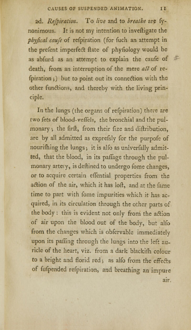 2d. Refpiration. To live and to breathe are fy- nonimous. It is not my intention to inveftigate the phyfual caufe of refpiration (for fuch an attempt in the prefcnt imperfect ftate of phyfiology would be as abfurd as an attempt to explain the caufe of death, from an interruption of the mere aft of re- fpiration ;) but to point out its connection with the other functions, and thereby with the living prin- ciple. In the lungs (the organs of refpiration) there are two fets of blood-veiTels, thz bronchial and the pul- monary •, the firft, from their fize and diftribution, are by all admitted as exprefsly for the purpofe of nourishing the lungs-, it is alfo as univerfally admit- ted, that the blood, in its pafTage through the pul- monary artery, is deftined to undergo fome changes, or to acquire certain effential properties from the action of the air, which it has loft, and at the fame time to part with fome impurities which it has ac- quired, in its circulation through the other parts of the body : this is evident not only from the action of air upon the blood out of the body, but alfo from the changes which is obfervable immediately upon its pafiing through the lungs into the left au- ricle of the heart, viz. from a dark blackifh colour to a bright and florid red; as alfo from the effects of fufpended refpiration, and breathing an impure air.