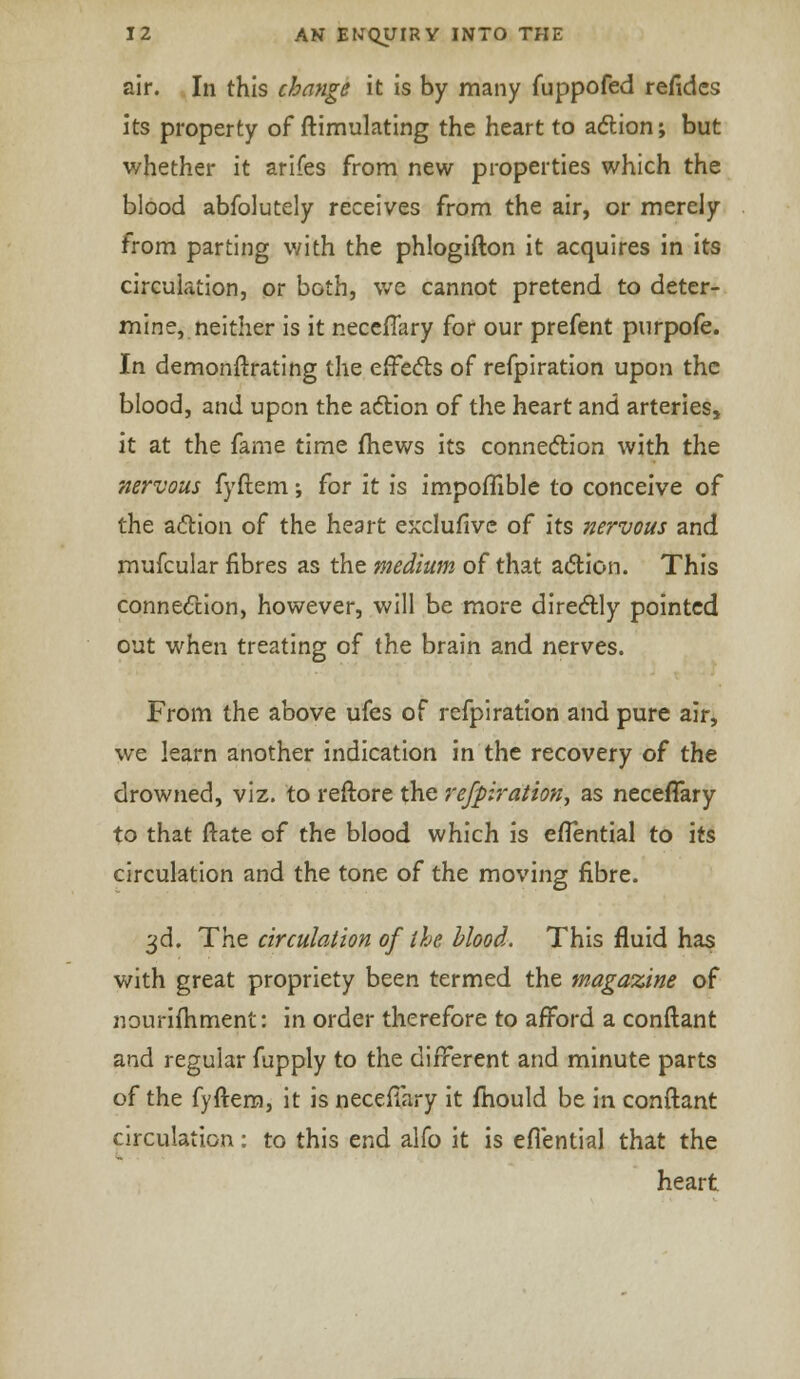 air. In this change it is by many fuppofed refides its property of ftimulating the heart to action; but whether it arifes from new properties which the blood abfolutely receives from the air, or merely from parting with the phlogifton it acquires in its circulation, or both, we cannot pretend to deter- mine, neither is it neccfTary for our prefent purpofe. In demonftrating the effects of refpiration upon the blood, and upon the action of the heart and arteries, it at the fame time fhews its connection with the nervous fyftem; for it is impoffible to conceive of the action of the heart exclufive of its nervous and mufcular fibres as the medium of that action. This connection, however, will be more directly pointed out when treating of the brain and nerves. From the above ufes of refpiration and pure air, we learn another indication in the recovery of the drowned, viz. to reftore the refpiration, as neceffary to that ftate of the blood which is effential to its circulation and the tone of the moving fibre. 3d. The circulation of the blood. This fluid has with great propriety been termed the magazine of nourifhment: in order therefore to afford a conftant and regular fupply to the different and minute parts of the fyftem, it is neceffary it mould be in conftant circulation: to this end alfo it is eflential that the heart