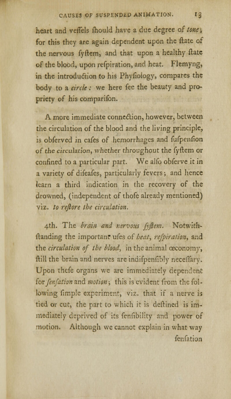heart and veffels fhould have a due degree of tone; for this they are again dependent upon the ftate of the nervous fyftem, and that upon a healthy ftate of the blood, upon refpiration, and heat. Flemyng, in the introduction to his Phyfioiogy, compares the body to a circle: we here fee the beauty and pro- priety of his comparifon. A more immediate connection, however, between the circulation of the blood and the living principle, is obferved in cafes of hemorrhages and fufpenfion of the circulation, whether throughout the fyftem or confined to a particular part. We alfo obferve it in a variety of difeafes, particularly fevers; and hence learn a third indication in the recovery of the drowned, (independent of thofe already mentioned) viz. to reftore the circulation. 4th. The brain and nervous fyftem. Notwith- ftanding the importanf ufes of heat, refpiration, and the circulation of the bloody in the animal osconomy, ftill the brain and nerves are indifpenfibly neceflary. Upon thefe organs we are immediately dependent for fenfation and motion; this is evident from the fol- lowing fimple experiment, viz. that if a nerve is tied or cut, the part to which it is deftined is im- mediately deprived of its fenfibility and power of motion. Although we cannot explain in what way fenfation