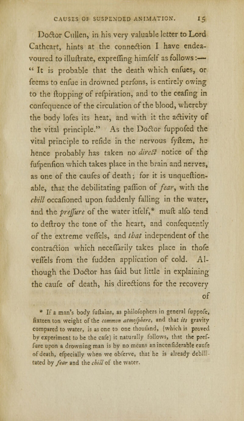 Doctor Cullen, in his very valuable letter to Lord Cathcart, hints at the connection I have endea- voured to illuftrate, exprefling himfelf as follows:—  It is probable that the death which enfues, or feems to enfue in drowned perfons, is entirely owing to the flopping of refpiration, and to the ceafing in confequence of the circulation of the blood, whereby the body lofes its heat, and with it the activity of the vital principle. As the Doctor fuppofed the vital principle to refide in the nervous fyftem, he hence probably has taken no dircfi notice of the fufpenfion which takes place in the brain and nerves, as one of the caufes of death; for it is unquestion- able, that the debilitating paffion of fear, with the chill occafioned upon fuddenly falling in the water, and the prejfure of the water itfelf,* muft alfo tend to deftroy the tone of the heart, and confequently of the extreme vefl'els, and that independent of the contraction which neceflarily takes place in thofe veflcls from the fudden application of cold. Al- though the Dodor has faid but little in explaining the caufe of death, his directions for the recovery of * If a man's body fuftains, as philofophers in general fuppofe, fixteen ton weight of the common atmofphere, and that its gravity compared to water, is as one to one thoufand, (which is proved by experiment to be the cafe) it naturally follows, that the pref- fure upon a drowning man is by no means an inconfiderable cauf; of death, efpecially when we obferve, that he is already debil: tated by fear and the chill of the water.