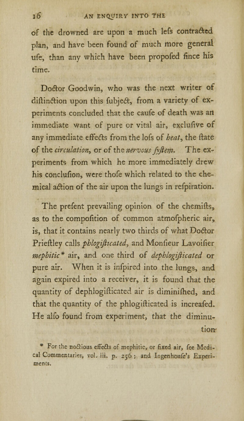 of the drowned are upon a much lefs contracted plan, and have been found of much more general ufe, than any which have been propofed fince his time. Doctor Goodwin, who was the ntxt writer of diftin&ion upon this fubject, from a variety of ex- periments concluded that the caufe of death was an immediate want of pure or vital air, exclufive of any immediate effects from the lofs of heat^ the ftate of the circulation, or of the nervous fyjiem. The ex- periments from which he more immediately drew his conclusion, were thofe which related to the che- mical action of the air upon the lungs in refpiration. The prefent prevailing opinion of the chemifts, as to the composition of common atmofpheric air, is, that it contains nearly two thirds of what Doctor Prieftley calls phlogifiicated, and Monfieur Lavoifier mephitic* air, and one third of dephlogijiicated or pure air. When it is infpired into the lungs, and again expired into a receiver, it is found that the quantity of dephlogifticated air is diminiflied, and that the quantity of the phlogifticated is increafed. He alfo found from experiment, that the diminu- tion' * For the noQious effects of mephitic, or fixed air, fee Medi- cal Commentaries, vol. iii. p. 256; and Ingenhoufe's Experi- ments,