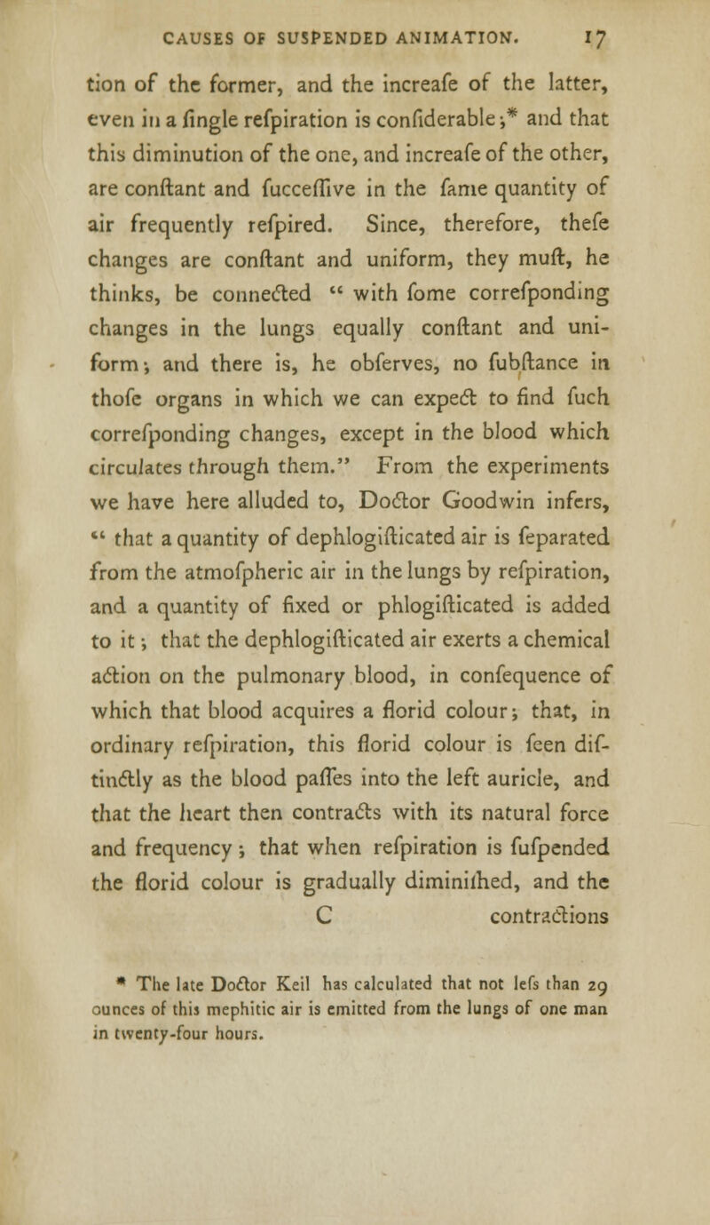 tion of the former, and the increafe of the latter, even in a fingle refpiration is confiderable-,* and that this diminution of the one, and increafe of the other, are conftant and fucceflive in the fame quantity of air frequently refpired. Since, therefore, thefe changes are conftant and uniform, they muft, he thinks, be connected  with fome correfponding changes in the lungs equally conftant and uni- form-, and there is, he obferves, no fubftance in thofe organs in which we can expect to find fuch correfponding changes, except in the blood which circulates through them. From the experiments we have here alluded to, Doctor Goodwin infers,  that a quantity of dephlogifticated air is feparated from the atmofpheric air in the lungs by refpiration, and a quantity of fixed or phlogifticated is added to it •, that the dephlogifticated air exerts a chemical action on the pulmonary blood, in confequence of which that blood acquires a florid colour; that, in ordinary refpiration, this florid colour is {qqti dif- tinctly as the blood paffes into the left auricle, and that the heart then contracts with its natural force and frequency ; that when refpiration is fufpended the florid colour is gradually diminished, and the C contractions * The late Doctor Keil has calculated that not lefs than 29 ounces of this mephitic air is emitted from the lungs of one man in twenty-four hours.