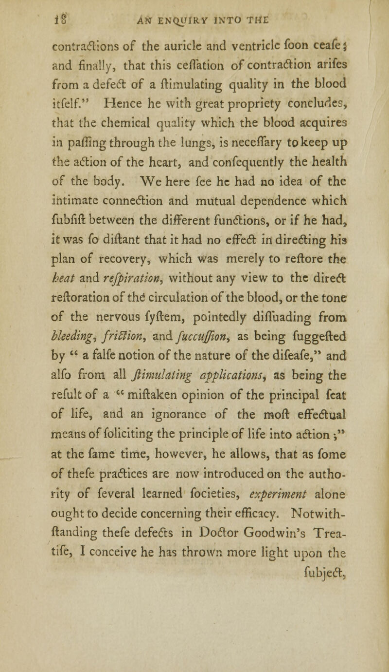 contractions of the auricle and ventricle foon ceafe J and finally, that this ceffation of contraction arifes from a defect of a ftimulating quality in the blood itfelf. Hence he with great propriety concludes, that the chemical quality which the blood acquires in paffing through the lungs, is neceflary to keep up the action of the heart, and confequently the health of the body. We here fee he had no idea of the intimate connection and mutual dependence which fubfift between the different functions, or if he had, it was fo diflant that it had no effect in directing his plan of recovery, which was merely to reftore the heat and refpiration, without any view to the direct reftoration of the circulation of the blood, or the tone of the nervous fyftem, pointedly diffuading from bleedings friff ion, and fuccuj/ion, as being fuggefted by  a falfe notion of the nature of the difeafe, and alfo from all fiimulaling applications, as being the refult of a  miftaken opinion of the principal feat of life, and an ignorance of the raoft effectual means of foliating the principle of life into action •, at the fame time, however, he allows, that as fome of thefe practices are now introduced on the autho- rity of feveral learned focieties, experiment alone ought to decide concerning their efficacy. Notwith- ftanding thefe defects in Doctor Goodwin's Trea- tife, I conceive he has thrown more light upon the fubject,