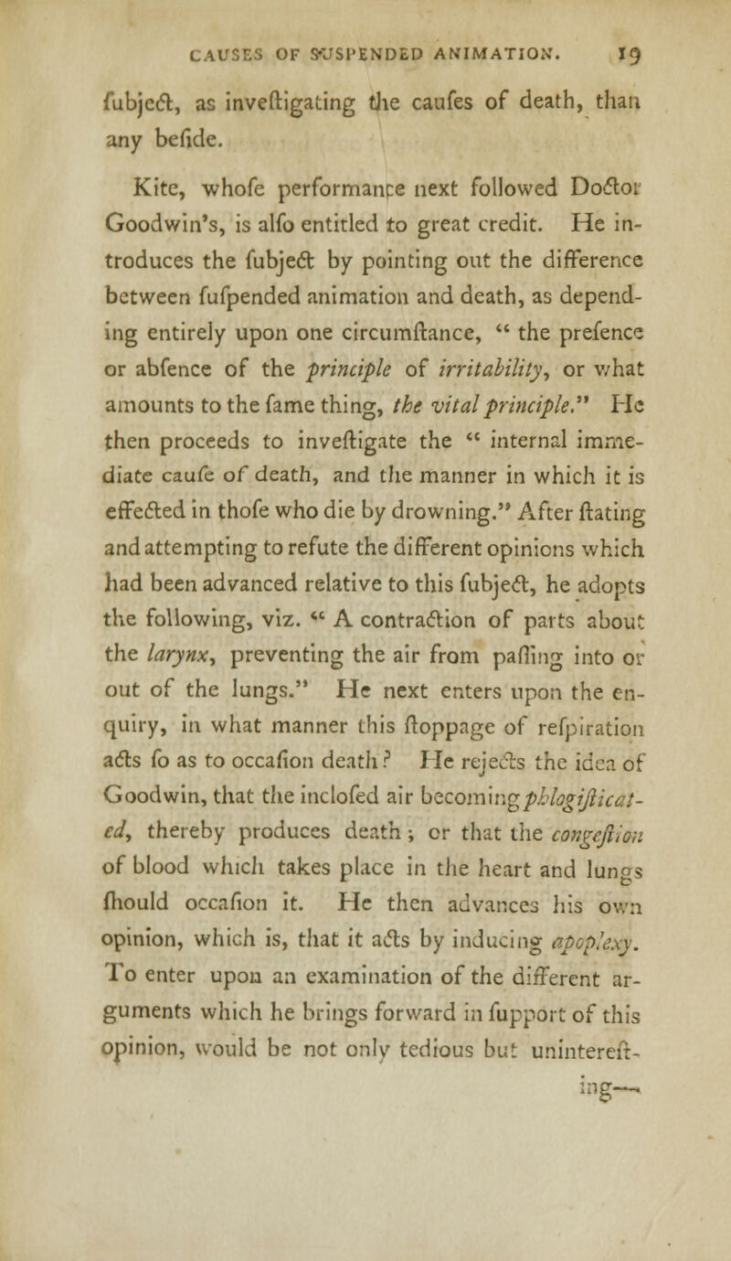 fubjcct, as investigating Uie caufes of death, than any befide. Kite, whofe performance next followed Doflor Goodwin's, is alfo entitled to great credit. He in- troduces the fubjedt by pointing out the difference between fufpended animation and death, as depend- ing entirely upon one circumftance,  the prefence or abfence of the principle of irritability, or what amounts to the fame thing, the vital principle. He then proceeds to inveftigate the  internal imme- diate caufe of death, and the manner in which it is effected in thofe who die by drowning. After flaring and attempting to refute the different opinions which had been advanced relative to this fubject, he adopts the following, viz.  A contraction of parts about the larynx, preventing the air from pafling into or out of the lungs. He next enters upon the en- quiry, in what manner this ftoppage of refpiration acts fo as to occafion deatli ? He rejects the idea of Goodwin, that the inclofed air becoming pklogifticat- ed, thereby produces death; or that the congefi'.on of blood which takes place in the heart and lun^s 1 to mould occafion it. He then advances his own opinion, which is, that it acts by inducing apGpkxy. To enter upon an examination of the different ar- guments which he brings forward in fupport of this opinion, would be not only tedious but unintereit- ing-.