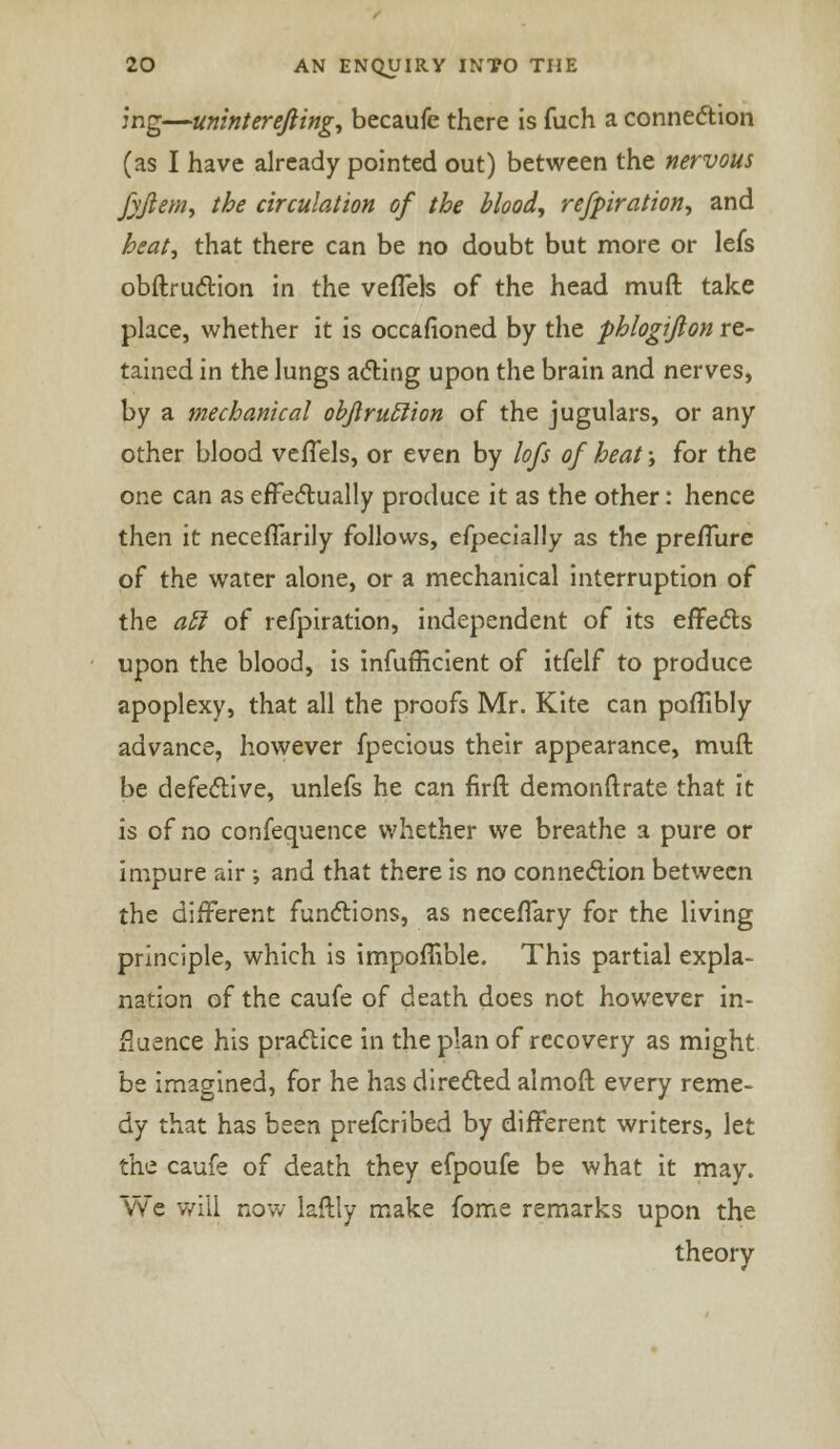 jng—uninterejling, becaufe there is fuch a connexion (as I have already pointed out) between the nervous fyfiem, the circulation of the blood, refpiration, and heat, that there can be no doubt but more or lefs obftruction in the veflels of the head muft take place, whether it is occasioned by the phlogiflon re- tained in the lungs acting upon the brain and nerves, by a mechanical objlruclion of the jugulars, or any other blood veffels, or even by lofs of heat; for the one can as effectually produce it as the other: hence then it neceflarily follows, efpecially as the pre/lure of the water alone, or a mechanical interruption of the acl of refpiration, independent of its effects upon the blood, is inefficient of itfelf to produce apoplexy, that all the proofs Mr. Kite can poflibly advance, however fpecious their appearance, muft be defective, unlefs he can firft demonftrate that it is of no confequence whether we breathe a pure or impure air ; and that there is no connection between the different functions, as necefTary for the living principle, which is impoffible. This partial expla- nation of the caufe of death does not however in- fluence his practice in the plan of recovery as might be imagined, for he has directed almoft every reme- dy that has been prefcribed by different writers, let the caufe of death they efpoufe be what it may. We will now laftly make fome remarks upon the theory