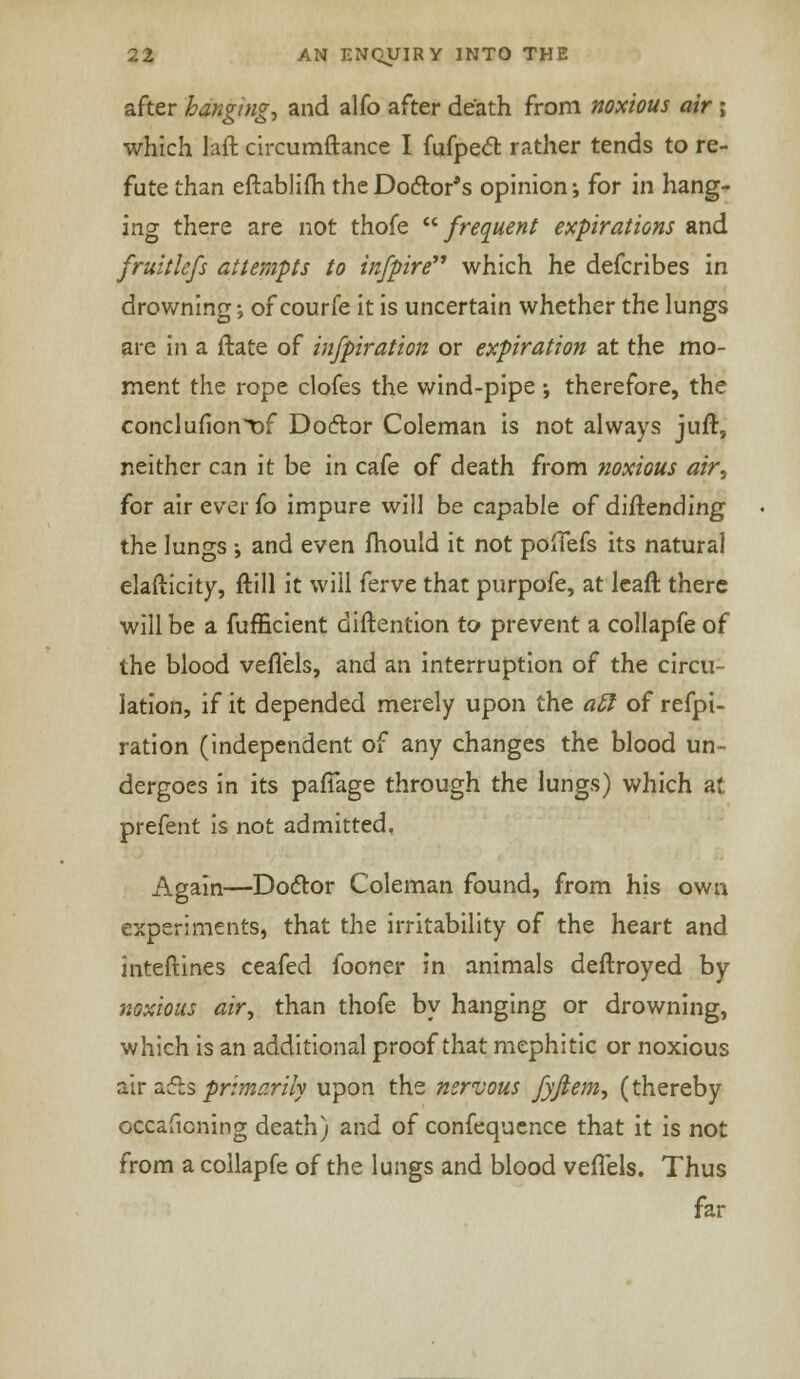 after hanging, and alfo after death from noxious air j which laft circumftance I fufpect rather tends to re- fute than eftablifh the Doctor's opinion; for in hang- ing there are not thofe frequent expirations and fruitlcfs attempts to in/pire which he defcribes in drowning■■> of courfe it is uncertain whether the lungs are in a ftate of infpiration or expiration at the mo- ment the rope clofes the wind-pipe; therefore, the conclufiont»f Doctor Coleman is not always juft, neither can it be in cafe of death from noxious air, for air ever fo impure will be capable of diftending the lungs ; and even mould it not poffefs its natural elafticity, ftill it will ferve that purpofe, at leaft there will be a fufEcient diftention to prevent a collapfe of the blood veflels, and an interruption of the circu- lation, if it depended merely upon the a£t of refpi- ration (independent of any changes the blood un- dergoes in its pafTage through the lungs) which at prefent is not admitted. Again—Doctor Coleman found, from his own experiments, that the irritability of the heart and inteftines ceafed fooner in animals deftroyed by noxious air, than thofe by hanging or drowning, which is an additional proof that mephitic or noxious air acts primarily upon the nervous fyfiem, (thereby occaficning death) and of confequence that it is not from a collapfe of the lungs and blood veflels. Thus far
