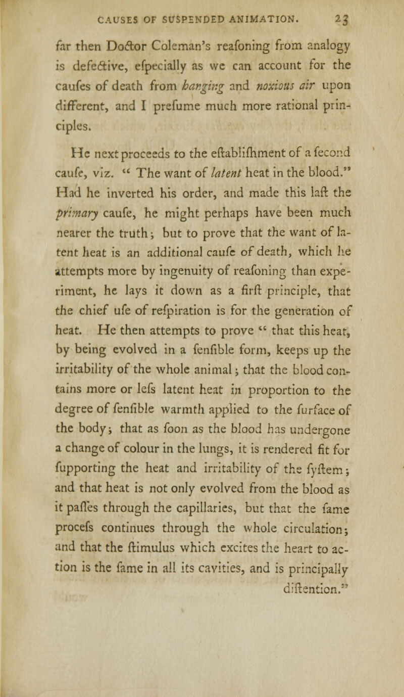 far then Doftor Coleman's reafoning from analogy is defe&ive, efpecially as we can account for the caufes of death from hanging and noxious air upon different, and I prefume much more rational prin- ciples. He next proceeds to the eftablimment of a fecond caufe, viz.  The want of latent heat in the blood. Had he inverted his order, and made this laft the primary caufe, he might perhaps have been much nearer the truth; but to prove that the want of la- tent heat is an additional caufe of death, which he attempts more by ingenuity of reafoning than expe- riment, he lays it down as a firft. principle, that the chief ufe of refpiration is for the generation of heat. He then attempts to prove  that this heat, by being evolved in a fenfible form, keeps up the irritability of the whole animal; that the blood con- tains more or lefs latent heat in proportion to the degree of fenfible warmth applied to the furface of the body; that as foon as the blood has undergone a change of colour in the lungs, it is rendered fit for fupporting the heat and irritability of the fyftem ; and that heat is not only evolved from the blood as it paiTes through the capillaries, but that the fame procefs continues through the whole circulation; and that the ftimulus which excites the heart to ac- tion is the fame in all its cavities, and is principally diftenticn.1''