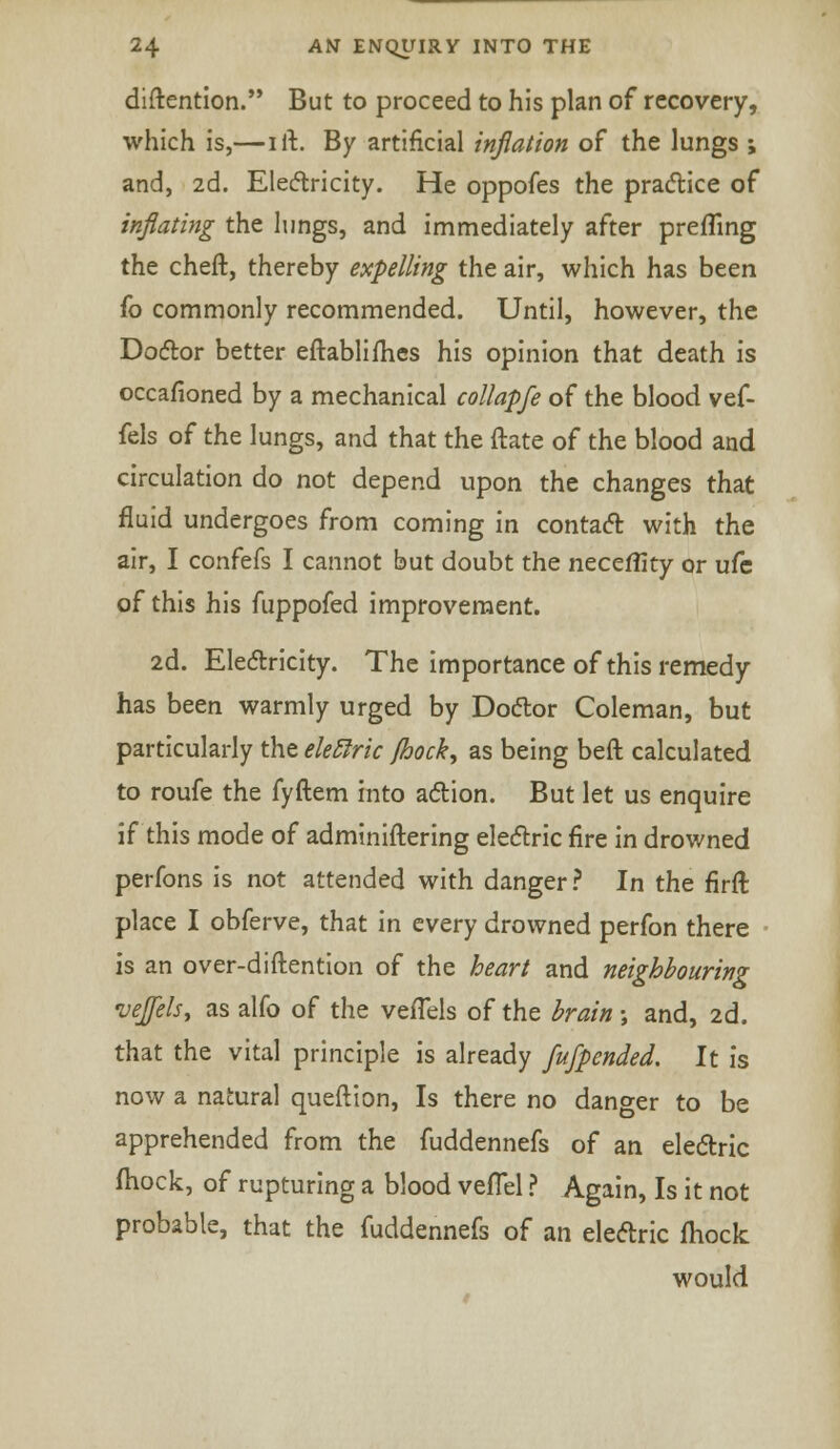 diftention. But to proceed to his plan of recovery, which is,—i ft. By artificial inflation of the lungs ; and, 2d. Electricity. He oppofes the practice of inflating the lungs, and immediately after prefling the cheft, thereby expelling the air, which has been fo commonly recommended. Until, however, the Doctor better eftablimes his opinion that death is occafioned by a mechanical collapfe of the blood vef- fels of the lungs, and that the ftate of the blood and circulation do not depend upon the changes that fluid undergoes from coming in contact with the air, I confefs I cannot but doubt the necefiity or ufc of this his fuppofed improvement. 2d. Electricity. The importance of this remedy has been warmly urged by Doctor Coleman, but particularly the eleftric Jhock, as being beft calculated to roufe the fyftem into action. But let us enquire if this mode of adminiftering electric fire in drowned perfons is not attended with danger ? In the firft place I obferve, that in every drowned perfon there is an over-diftention of the heart and neighbouring vejels, as alfo of the vefTels of the brain •, and, 2d. that the vital principle is already fufpended. It is now a natural queftion, Is there no danger to be apprehended from the fuddennefs of an electric ftiock, of rupturing a blood vefTel ? Again, Is it not probable, that the fuddennefs of an electric fhock would